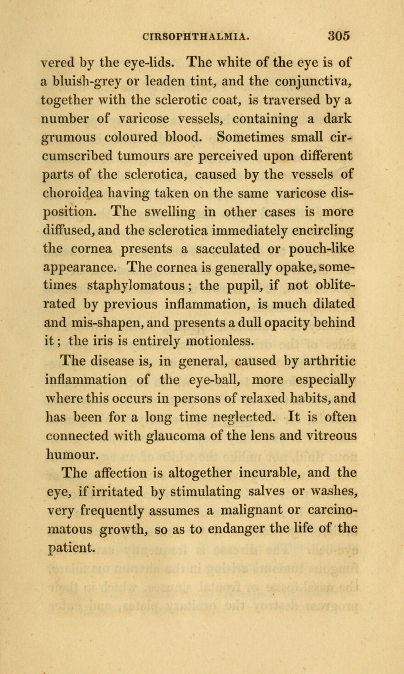vered by the eye-lids. The white of the eye is of a bluish-grey or leaden tint, and the conjunctiva, together with the sclerotic coat, is traversed by a number of varicose vessels, containing a dark grumous coloured blood. Sometimes small cir- cumscribed tumours are perceived upon different parts of the sclerotica, caused by the vessels of choroidea having taken on the same varicose dis- position. The swelling in other cases is more diffused, and the sclerotica immediately encircling the cornea presents a sacculated or pouch-like appearance. The cornea is generally opake, some- times staphylomatous; the pupil, if not oblite- rated by previous inflammation, is much dilated and mis-shapen, and presents a dull opacity behind it; the iris is entirely motionless. The disease is, in general, caused by arthritic inflammation of the eye-ball, more especially where this occurs in persons of relaxed habits, and has been for a long time neglected. It is often connected with glaucoma of the lens and vitreous humour. The affection is altogether incurable, and the eye, if irritated by stimulating salves or washes, very frequently assumes a malignant or carcino- matous growth, so as to endanger the life of the patient.