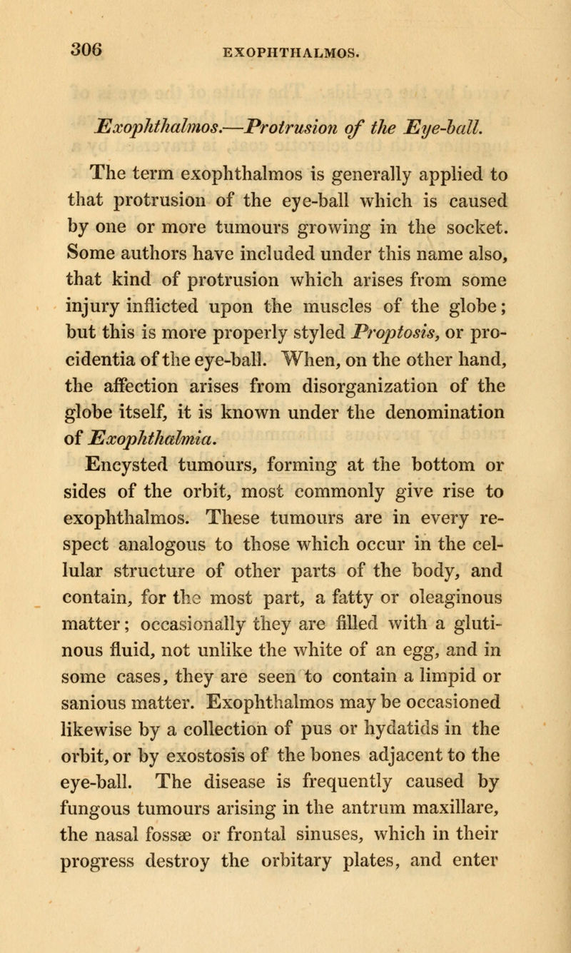 Exophthalmos.—Protrusion of the Eye-ball. The term exophthalmos is generally applied to that protrusion of the eye-ball which is caused by one or more tumours growing in the socket. Some authors have included under this name also, that kind of protrusion which arises from some injury inflicted upon the muscles of the globe; but this is more properly styled Proptosis, or pro- cidentia of the eye-ball. When, on the other hand, the affection arises from disorganization of the globe itself, it is known under the denomination of Exophthalmia. Encysted tumours, forming at the bottom or sides of the orbit, most commonly give rise to exophthalmos. These tumours are in every re- spect analogous to those which occur in the cel- lular structure of other parts of the body, and contain, for the most part, a fatty or oleaginous matter; occasionally they are filled with a gluti- nous fluid, not unlike the white of an egg, and in some cases, they are seen to contain a limpid or sanious matter. Exophthalmos may be occasioned likewise by a collection of pus or hydatids in the orbit, or by exostosis of the bones adjacent to the eye-ball. The disease is frequently caused by fungous tumours arising in the antrum maxillare, the nasal fossae or frontal sinuses, which in their progress destroy the orbitary plates, and enter