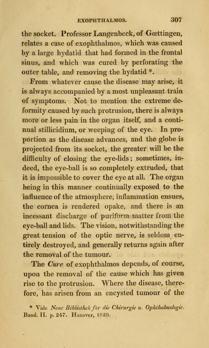 the socket. Professor Langenbeck, of Goettingen, relates a case of exophthalmos, which was caused by a large hydatid that had formed in the frontal sinus, and which was cured by perforating the outer table, and removing the hydatid *. From whatever cause the disease may arise, it is always accompanied by a most unpleasant train of symptoms. Not to mention the extreme de- formity caused by such protrusion, there is always more or less pain in the organ itself, and a conti- nual stillicidium, or weeping of the eye. In pro- portion as the disease advances, and the globe is projected from its socket, the greater will be the difficulty of closing the eye-lids; sometimes, in- deed, the eye-ball is so completely extruded, that it is impossible to cover the eye at all. The organ being in this manner continually exposed to the influence of the atmosphere, inflammation ensues, the cornea is rendered opake, and there is an incessant discharge of puriform matter from the eye-ball and lids. The vision, notwithstanding the great tension of the optic nerve, is seldom en- tirely destroyed, and generally returns again after the removal of the tumour. The Cure of exophthalmos depends, of course, upon the removal of the cause which has given rise to the protrusion. Where the disease, there- fore, has arisen from an encysted tumour of the * Vide Neue Bibliothek fur die Chirurgie u. Ophthalmologic Band. II. p. 247. Hanover, 1820.