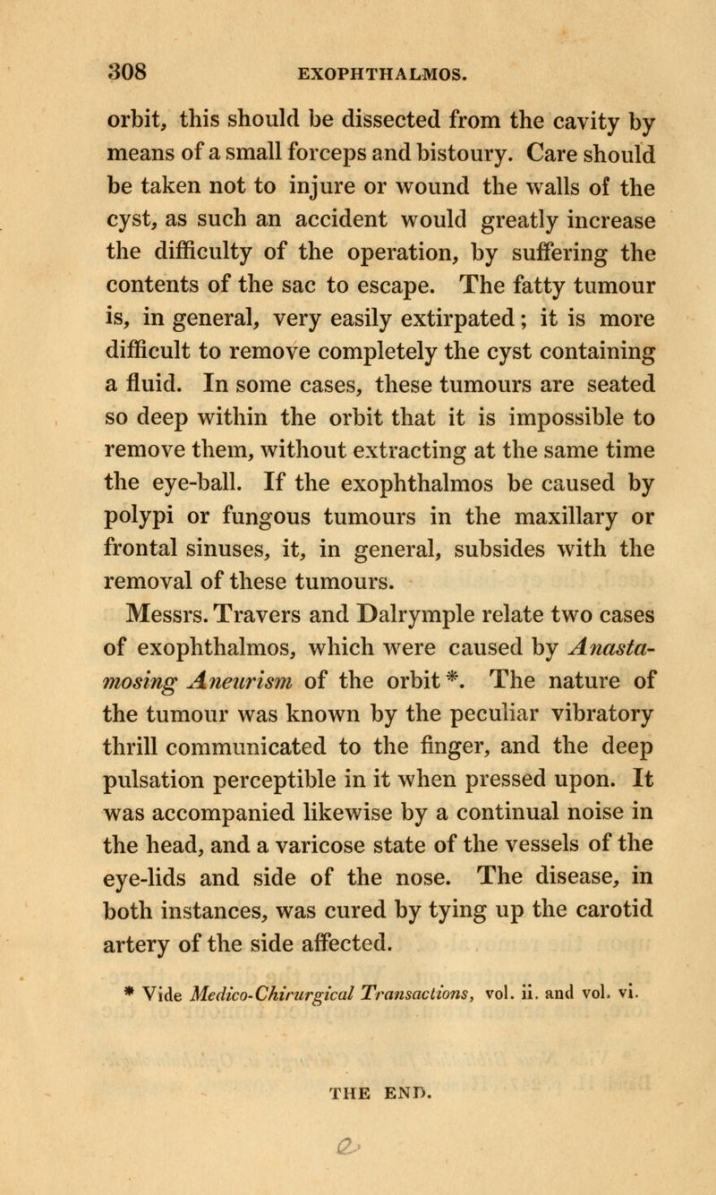 orbit, this should be dissected from the cavity by- means of a small forceps and bistoury. Care should be taken not to injure or wound the walls of the cyst, as such an accident would greatly increase the difficulty of the operation, by suffering the contents of the sac to escape. The fatty tumour is, in general, very easily extirpated; it is more difficult to remove completely the cyst containing a fluid. In some cases, these tumours are seated so deep within the orbit that it is impossible to remove them, without extracting at the same time the eye-ball. If the exophthalmos be caused by polypi or fungous tumours in the maxillary or frontal sinuses, it, in general, subsides with the removal of these tumours. Messrs. Travers and Dalrymple relate two cases of exophthalmos, which were caused by Anasta- mosing Aneurism of the orbit*. The nature of the tumour was known by the peculiar vibratory thrill communicated to the finger, and the deep pulsation perceptible in it when pressed upon. It was accompanied likewise by a continual noise in the head, and a varicose state of the vessels of the eye-lids and side of the nose. The disease, in both instances, was cured by tying up the carotid artery of the side affected. * Vide Medico-Chirurgical Transactions, vol. ii. and vol, vi. THE END,