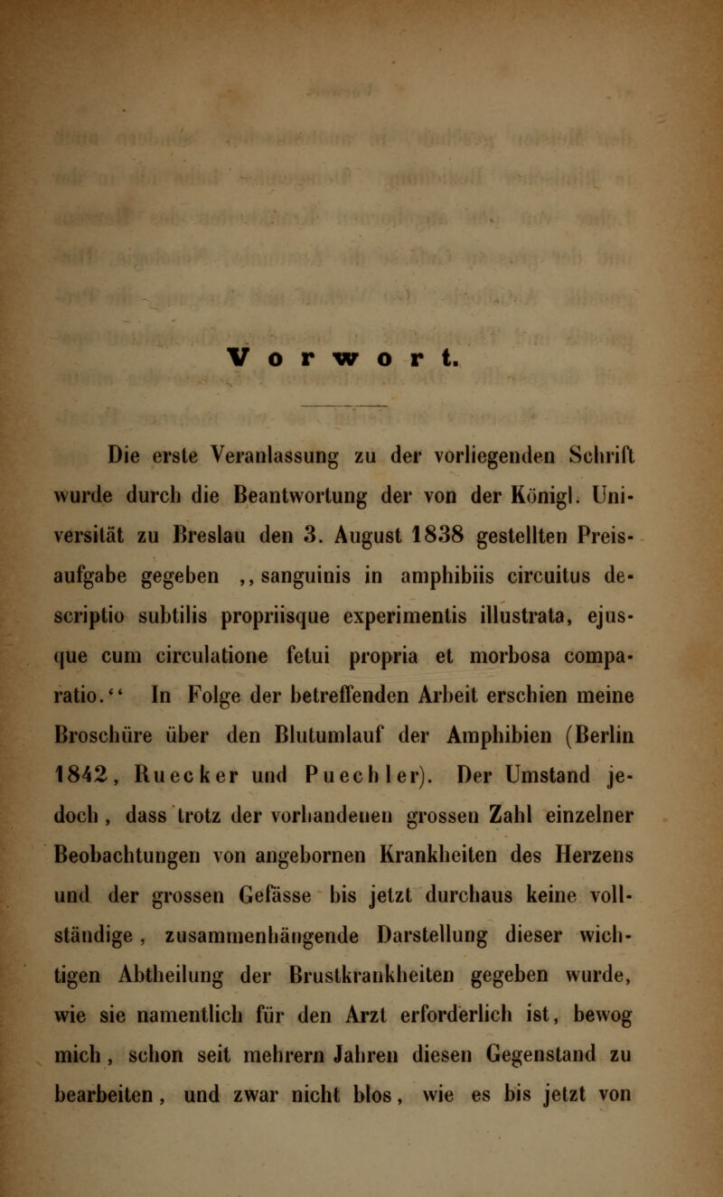 Die erste Veranlassung zu der vorliegenden Schrift wurde durch die Beantwortung der von der Königl. Uni- versität zu Breslau den 3. August 1838 gestellten Preis- aufgabe gegeben ,, sanguinis in amphibiis circuitus de- scriptio subtilis propriisque experimentis illustrata, ejus- que cum circulatione fetui propria et morbosa compa- ratio. In Folge der betreffenden Arbeit erschien meine Broschüre über den Blutumlauf der Amphibien (Berlin 1842, Ruecker und Puechler). Der Umstand je- doch, dass trotz der vorhandeuen grossen Zahl einzelner Beobachtungen von angebornen Krankheiten des Herzens und der grossen Gefässe bis jetzt durchaus keine voll- ständige , zusammenhängende Darstellung dieser wich- tigen Abtheilung der Brustkrankheiten gegeben wurde, wie sie namentlich für den Arzt erforderlich ist, bewog mich, schon seit mehrern Jahren diesen Gegenstand zu bearbeiten, und zwar nicht blos, wie es bis jetzt von