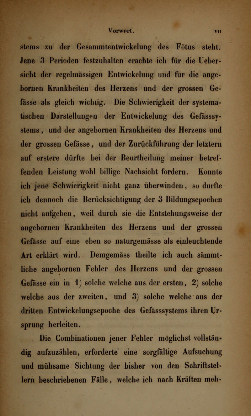 stems zu der Gesammtentwickelung des Fötus steht. Jene 3 Perioden festzuhalten erachte ich für die Ueber- sicht der regelmässigen Entwickelung und für die ange- bornen Krankheiten des Herzens und der grossen Ge- fässe als gleich wichtig. Die Schwierigkeit der systema- tischen Darstellungen der Entwickelung des Gefässsy- stems, und der angebornen Krankheiten des Herzens und der grossen Gefässe, und der Zurückführung der letztern auf erstere dürfte bei der ßeurtheilung meiner betref- fenden Leistung wohl billige Nachsicht fordern. Konnte ich jene Schwierigkeit nicht ganz überwinden, so durfte ich dennoch die Berücksichtigung der 3 Bildungsepochen nicht aufgeben, weil durch sie die Entstehungsweise der angebornen Krankheiten des Herzens und der grossen Gefässe auf eine eben so naturgemässe als einleuchtende Art erklärt wird. Demgemäss theilte ich auch sämmt- liche angebornen Fehler des Herzens und der grossen Gefässe ein in 1) solche welche aus der ersten, 2) solche welche aus der zweiten, und 3) solche welche aus der dritten Entwickelungsepoche des Gefässsystems ihren Ur- sprung herleiten. Die Combinationen jener Fehler möglichst vollstän- dig aufzuzählen, erforderte eine sorgfältige Aufsuchung und mühsame Sichtung der bisher von den Schriftstel- lern beschriebenen Fälle, welche ich nach Kräften meh-