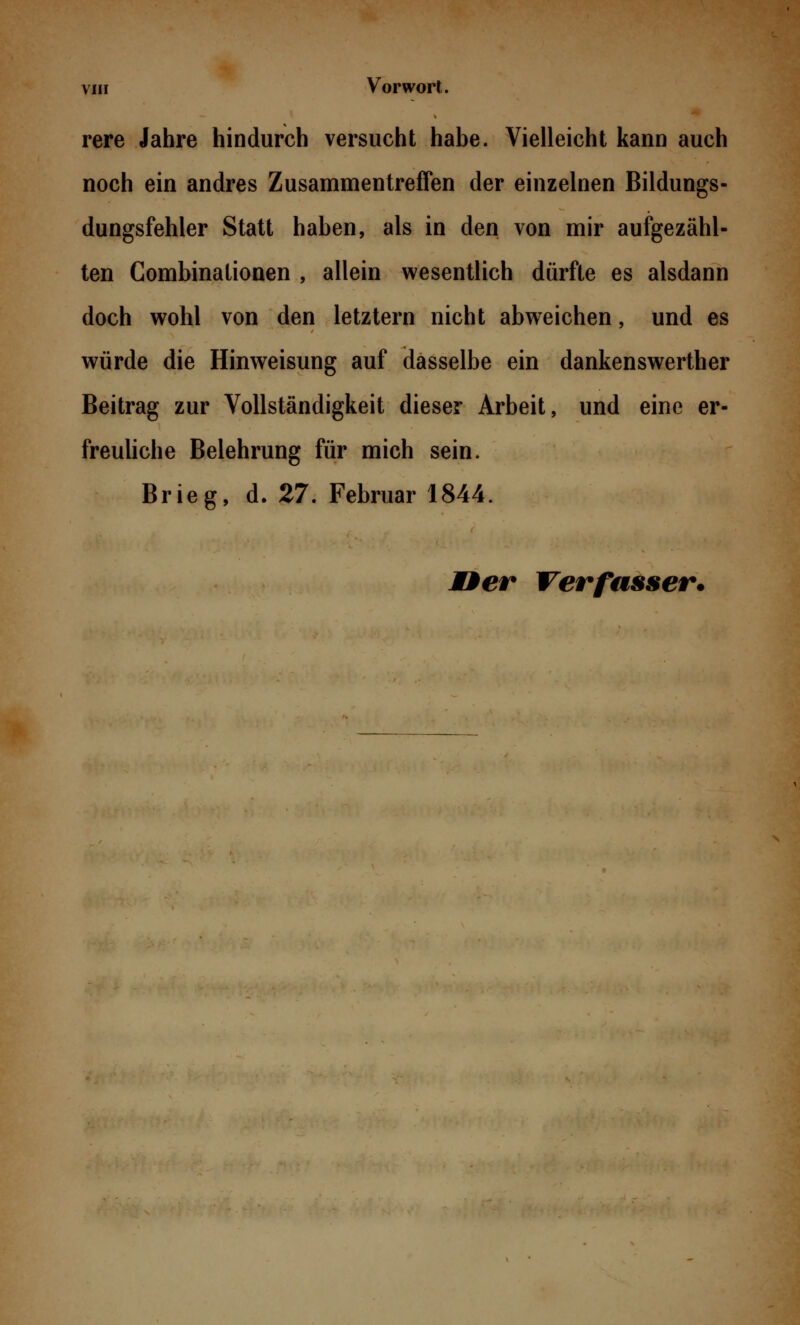 rere Jahre hindurch versucht habe. Vielleicht kann auch noch ein andres Zusammentreffen der einzelnen Bildungs- dungsfehler Statt haben, als in den von mir aufgezähl- ten Combinalionen , allein wesentlich dürfte es alsdann doch wohl von den letztern nicht abweichen, und es würde die Hinweisung auf dasselbe ein dankenswerther Beitrag zur Vollständigkeit dieser Arbeit, und eine er- freuliche Belehrung für mich sein. Brieg, d. 27. Februar 1844.