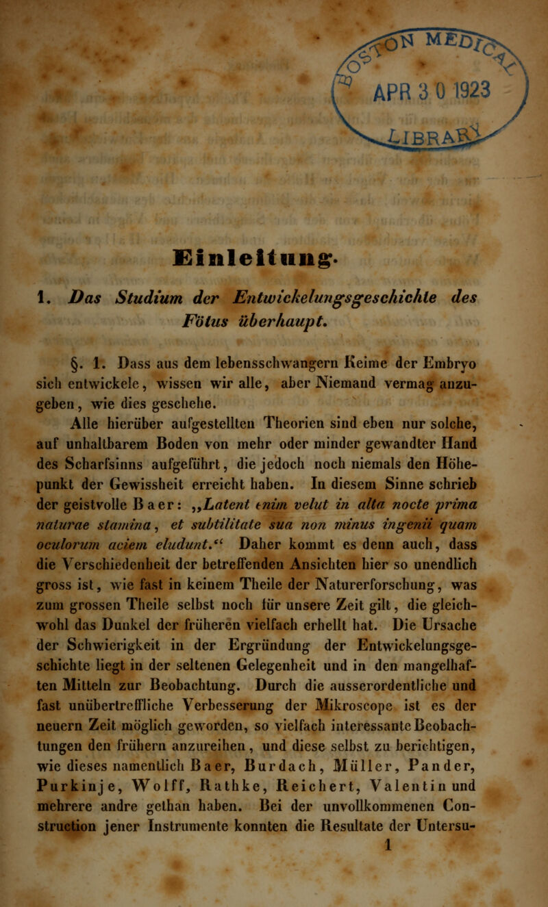 Einleitung. !♦ Das Studium der Entwickelungsgeschichte des Fötus überhaupt. §. 1. Dass aus dem lebensschwangern Keime der Embryo sich entwickele, wissen wir alle, aber Niemand vermag anzu- geben, wie dies geschehe. Alle hierüber aufgestellten Theorien sind eben nur solche, auf unhaltbarem Boden von mehr oder minder gewandter Hand des Scharfsinns aufgeführt, die jedoch noch niemals den Höhe- punkt der Gewissheit erreicht haben. In diesem Sinne schrieb der geistvolle Baer: „Latent enim velut in alta nocte prima naturae stamina, et subtilitate sua non minus ingenii quam oculorum aciem eludunt. Daher kommt es denn auch, dass die Verschiedenheit der betreffenden Ansichten hier so unendlich gross ist, wie fast in keinem Theile der Naturerforschung, was zum grossen Theile selbst noch für unsere Zeit gilt, die gleich- wohl das Dunkel der früheren vielfach erhellt hat. Die Ursache der Schwierigkeit in der Ergründung der Entwickelungsge- schichte liegt in der seltenen Gelegenheit und in den mangelhaf- ten Mitteln zur Beobachtung. Durch die ausserordentliche und fast unübertreffliche Verbesserung der Mikroscope ist es der neuern Zeit möglich geworden, so vielfach interessante Beobach- tungen den frühern anzureihen, und diese selbst zu berichtigen, wie dieses namentlich Baer, Burdach, Müller, Pander, Purkinje, Wolff, Rathke, Reichert, Valentin und mehrere andre gelhan haben. Bei der unvollkommenen Con- struction jener Instrumente konnten die Resultate der Untersu-