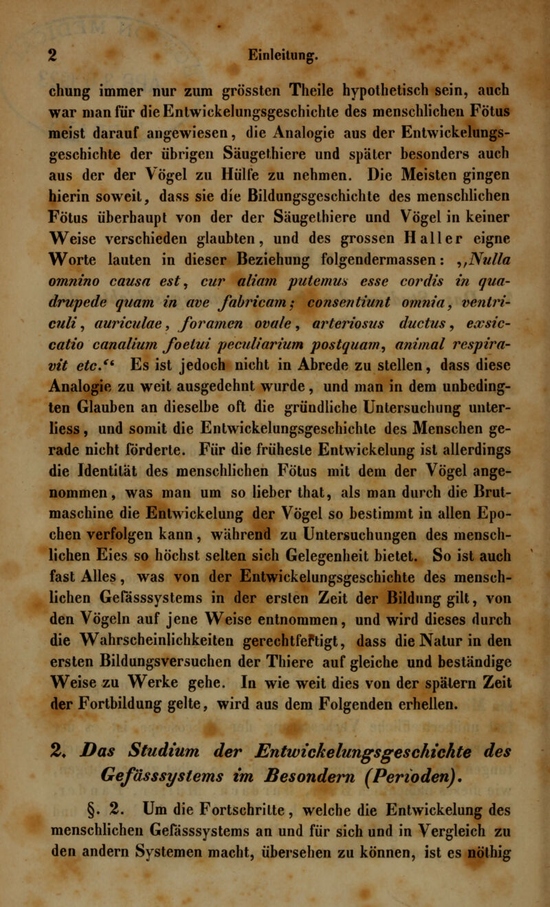 chung immer nur zum grössten Theile hypothetisch sein, auch war man für dieEntwickelungsgeschichle des menschlichen Fötus meist darauf angewiesen, die Analogie aus der Entwicklungs- geschichte der übrigen Säugethiere und später besonders auch aus der der Vögel zu Hülfe zu nehmen. Die Meisten gingen hierin soweit, dass sie die Bildungsgeschichte des menschlichen Fötus überhaupt von der der Säugethiere und Vögel in keiner Weise verschieden glaubten, und des grossen H aller eigne Worte lauten in dieser Beziehung folgendermassen: ,,Nulla omnino causa est, cur aliam putemus esse cordis in qua- drupede quam in ave fabricam: consentiunt omnia, ventri- culi, auriculae, foramen ovale , arteriosus ductus 9 exsic- catio canaliurn foelui peculiarium postquam, animal respira- vit etc. Es ist jedoch nicht in Abrede zu stellen, dass diese Analogie zu weit ausgedehnt wurde, und man in dem unbeding- ten Glauben an dieselbe oft die gründliche Untersuchung unter- liess, und somit die Entwickelungsgeschichte des Menschen ge- rade nicht förderte. Für die früheste Entwickelung ist allerdings die Identität des menschlichen Fötus mit dem der Vögel ange- nommen, was man um so lieber that, als man durch die Brut- maschine die Entwickelung der Vögel so bestimmt in allen Epo- chen verfolgen kann, während zu Untersuchungen des mensch- lichen Eies so höchst selten sich Gelegenheit bietet. So ist auch fast Alles, was von der Entwickelungsgeschichte des mensch- lichen Gefässsystems in der ersten Zeit der Bildung gilt, von den Vögeln auf jene Weise entnommen, und wird dieses durch die Wahrscheinlichkeiten gerechtfeftigt, dass die Natur in den ersten Bildungsversuchen der Thiere auf gleiche und beständige Weise zu Werke gehe. In wie weit dies von der spätem Zeit der Fortbildung gelte, wird aus dem Folgenden erhellen. 2* Das Studium der Entwickelungsgeschichte des Gefässsystems im Besondern (Perioden). §. 2. Um die Fortschritte, welche die Entwickelung des menschlichen Gefässsystems an und für sich und in Vergleich zu den andern Systemen macht, übersehen zu können, ist es nöthig