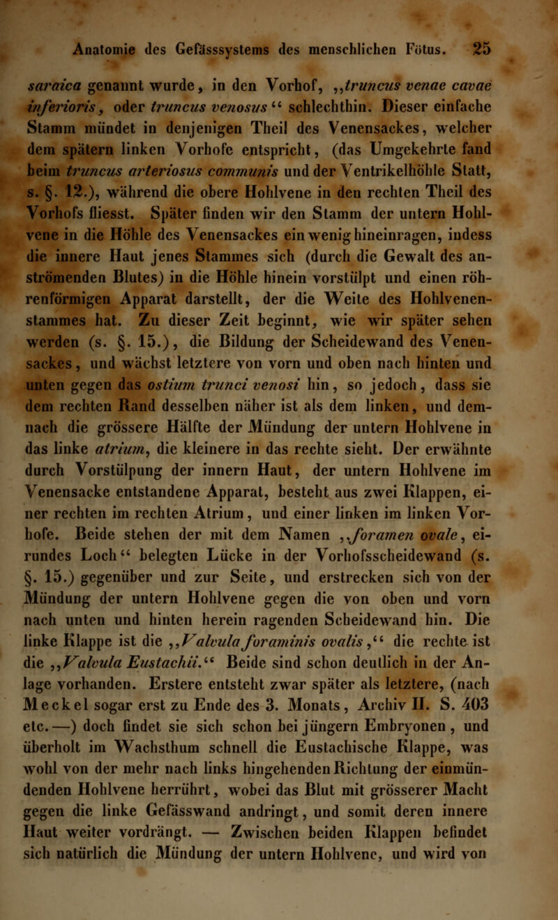 saraica genannt wurde, in den Vorhof, „truncus venae cavae inferioris 9 oder truncus venosus schlechthin. Dieser einfache Stamm mündet in denjenigen Theil des Venensackes, welcher dem spätem linken Vorhofe entspricht, (das Umgekehrte fand beim truncus arteriosus communis und der Ventrikelhöhle Statt, s. §. 12.), während die obere Hohlvene in den rechten Theil des Vorhofs fliesst. Später finden wir den Stamm der untern Hohl- vene in die Höhle des Venensackes ein wenig hineinragen, indess die innere Haut jenes Stammes sich (durch die Gewalt des an- strömenden Blutes) in die Höhle hinein vorstülpt und einen röh- renförmigen Apparat darstellt, der die Weite des Hohlvenen- stammes hat. Zu dieser Zeit beginnt, wie wir später sehen werden (s. §. 15.), die Bildung der Scheidewand des Venen- sackes , und wächst letztere von vorn und oben nach hinten und unten gegen das ostium trunci venosi hin, so jedoch, dass sie dem rechten Rand desselben näher ist als dem linken, und dem- nach die grössere Hälfte der Mündung der untern Hohlvene in das linke atrium, die kleinere in das rechte sieht. Der erwähnte durch Vorstülpung der innern Haut, der untern Hohlvene im Venensacke entstandene Apparat, besteht aus zwei Klappen, ei- ner rechten im rechten Atrium, und einer linken im linken Vor- hofe. Beide stehen der mit dem Namen „foramen ovale, ei- rundes Loch belegten Lücke in der Vorhofsscheidewand (s. §. 15.) gegenüber und zur Seite, und erstrecken sich von der Mündung der untern Hohlvene gegen die von oben und vorn nach unten und hinten herein ragenden Scheidewand hin. Die linke Klappe ist die „Valvulaforamim's ovalis, die rechte ist die „Valcula Eusiachü. Beide sind schon deutlich in der An- lage vorhanden. Erstere entsteht zwar später als letztere, (nach Meckel sogar erst zu Ende des 3. Monats, Archiv II. S. 403 etc.—) doch findet sie sich schon bei Jüngern Embryonen , und überholt im Wachsthum schnell die Eustachische Klappe, was wohl von der mehr nach links hingehenden Richtung der einmün- denden Hohlvene herrührt, wobei das Blut mit grösserer Macht gegen die linke Gefässwand andringt, und somit deren innere Haut weiter vordrängt. — Zwischen beiden Klappen befindet sich natürlich die Mündung der untern Hohlvene, und wird von