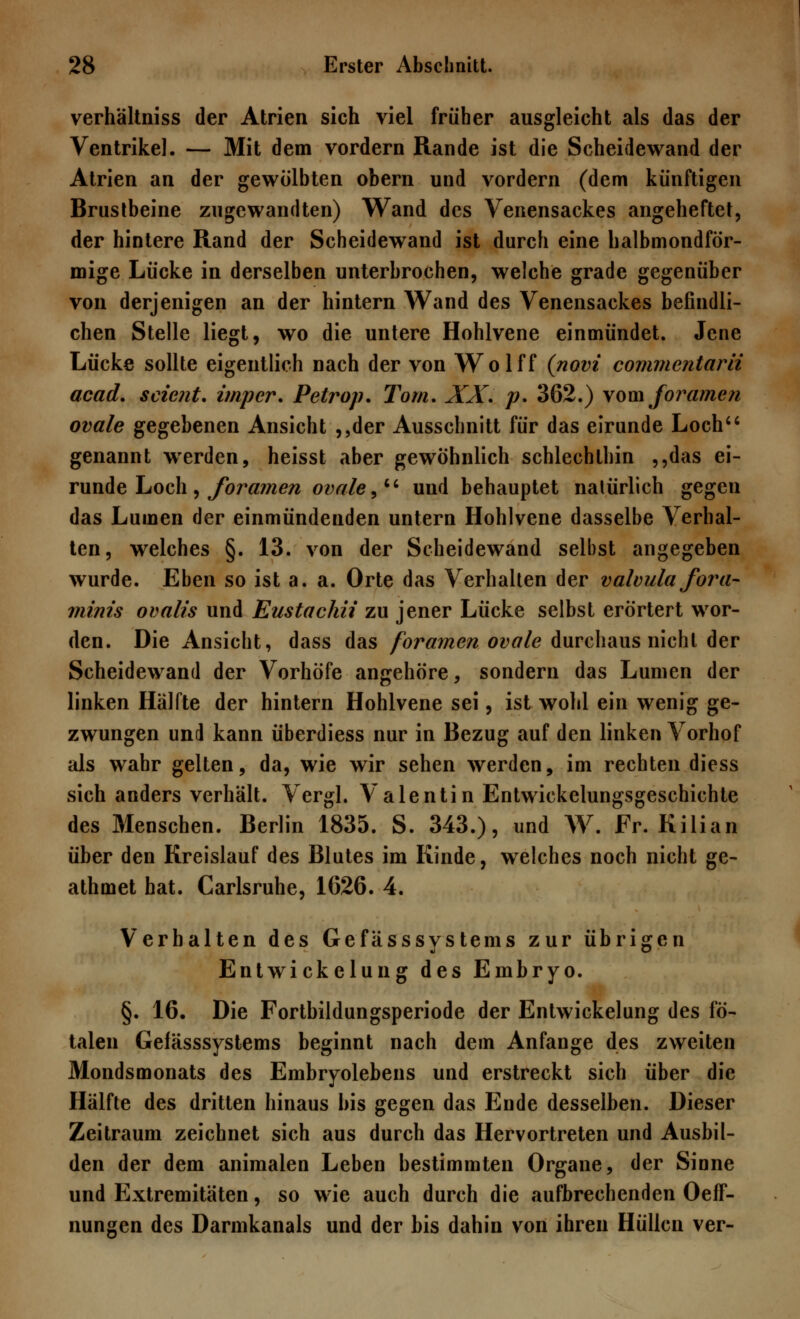 verhältniss der Atrien sich viel früher ausgleicht als das der Ventrikel. — Mit dem vordem Rande ist die Scheidewand der Atrien an der gewölbten obern und vordem (dem künftigen Brustbeine zugewandten) Wand des Venensackes angeheftet, der hintere Rand der Scheidewand ist durch eine halbmondför- mige Lücke in derselben unterbrochen, welche grade gegenüber von derjenigen an der hintern Wand des Venensackes befindli- chen Stelle liegt, wo die untere Hohlvene einmündet. Jene Lücke sollte eigentlich nach der von Wolff (novi commcntarii acad. scient. impcr. Petrop. Tom. XX. p. 362.) vom foramen ovale gegebenen Ansicht ,,der Ausschnitt für das eirunde Loch genannt werden, heisst aber gewöhnlich schlechthin ,,das ei- runde Loch, foramen ovale, und behauptet natürlich gegen das Lumen der einmündenden untern Hohlvene dasselbe Verhal- ten, welches §. 13. von der Scheidewand selbst angegeben wurde. Eben so ist a. a. Orte das Verhalten der valvula fora- minis ovalis und Eustachii zu jener Lücke selbst erörtert wor- den. Die Ansicht, dass das foramen ovale durchaus nicht der Scheidewand der Vorhöfe angehöre, sondern das Lumen der linken Hälfte der hintern Hohlvene sei, ist wohl ein wenig ge- zwungen und kann überdiess nur in Bezug auf den linken Vorhof als wahr gelten, da, wie wir sehen werden, im rechten diess sich anders verhält. Vergl. Valentin Entwickelungsgeschichte des Menschen. Berlin 1835. S. 343.), und W. Fr. Kilian über den Kreislauf des Blutes im Kinde, welches noch nicht ge- athmet hat. Carlsruhe, 1626. 4. Verhalten des Gefässsystems zur übrigen Entwickelung des Embryo. §. 16, Die Fortbildungsperiode der Entwickelung des fö- talen Gefässsystems beginnt nach dem Anfange des zweiten Mondsmonats des Embryolebens und erstreckt sich über die Hälfte des dritten hinaus bis gegen das Ende desselben. Dieser Zeitraum zeichnet sich aus durch das Hervortreten und Ausbil- den der dem animalen Leben bestimmten Organe, der Sinne und Extremitäten, so wie auch durch die aufbrechenden Oeff- nungen des Darmkanals und der bis dahin von ihren Hüllen ver-