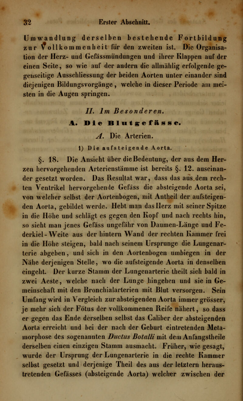 Umwandlung derselben bestehende Fortbildung zur Vollkommenheit für den zweiten ist. Die Organisa- tion der Herz- und Gefässmündungen und ihrer Klappen auf der einen Seite, so wie auf der andern die allmählig erfolgende ge- genseitige Ausschliessung der beiden Aorten unter einander sind diejenigen Bildungsvorgänge , welche in dieser Periode am mei- sten in die Augen springen, 77. Im Besonderen. A. Die Blutgefässe. A. Die Arterien. 1) Die aufsteigende Aorta. §. 18. Die Ansicht über die Bedeutung, der aus dem Her- zen hervorgehenden Arterienstämme ist bereits §. 12. auseinan- der gesetzt worden. Das Resultat war, dass das aus dem rech- ten Ventrikel hervorgehende Gefäss die absteigende Aorta sei, von welcher selbst der Aortenbogen, mit Antheil der aufsteigen- den Aorta, gebildet werde. Hebt man das Herz mit seiner Spitze in die Höhe und schlägt es gegen den Kopf und nach rechts hin, so sieht man jenes Gefäss ungefähr von Daumen-Länge und Fe- derkiel-Weite aus der hinlern Wand der rechten Kammer frei in die Höhe steigen, bald nach seinem Ursprünge die Lungenar- terie abgeben, und sich in den Aortenbogen umbiegen in der Nähe derjenigen Stelle, wo die aufsteigende Aorta in denselben eingeht. Der kurze Stamm der Lungenarterie theilt sich bald in zwei Aeste, welche nach der Lunge hingehen und sie in Ge- meinschaft mit den Bronchialarterien mit Blut versorgen. Sein Umfang wird in Vergleich zur absteigenden Aorta immer grösser, je mehr sich der Fötus der vollkommenen Reife nähert, so dass er gegen das Ende derselben selbst das Caliber der absteigenden Aorta erreicht und bei der nach der Geburt eintretenden Meta- morphose des sogenannten Ductus Botalli mit dem Anfangstheile derselben einen einzigen Stamm ausmacht. Früher, wie gesagt, wurde der Ursprung der Lungenarterie in die rechte Kammer selbst gesetzt und derjenige Theil des aus der letztern heraus- tretenden Gefässes (absteigende Aorta) welcher zwischen der