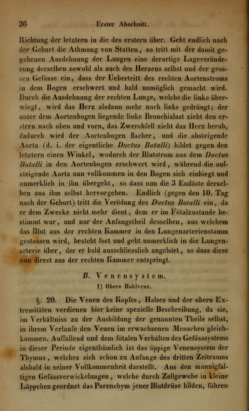 Richtung der letztern in die des erstem über. Geht endlich nach der Geburt die Athmung von Statten, so tritt mit der damit ge- gebenen Ausdehnung der Lungen eine derartige Lageverande- mng derselben sowohl als auch des Herzens selbst und der gros- sen Gelasse ein, dass der Uebertritt des rechten Aortenstroms in dem Bogen erschwert und bald unmöglich gemacht wird. Durch die Ausdehnung der rechten Lunge, welche die linke über- wiegt, wird das Herz alsdann mehr nach links gedrängt; der unter dem Aortenbogen liegende linke Bronchialast zieht den er- stem nach oben und vorn, das Zwerchfell zieht das Herz herab, dadurch wird der Aortenbogen flacher, und die absteigende Aorta (d. i. der eigentliche Ductus Botalli) bildet gegen den letztern einen Winkel, wodurch der Blutstrom aus dem Ductus Botalli in den Aortenbogen erschwert wird, während die auf- steigende Aorta nun vollkommen in den Bogen sich einbiegt und unmerklich in ihn übergeht, so dass nun die 3 Endäste dersel- ben aus ihm selbst hervorgehen. Endlich (gegen den 10. Tag nach der Geburt) tritt die Verödung des Ductus Botalli ein, da er dem Zwecke nicht mehr dient, dem er im Fötalzustande be- stimmt war, und nur der Anfaugstheil desselben, aus welchem das Blut aus der rechten Kammer in den Lungenarterienstamm gestossen wird, besteht fort und geht unmerklich in die Lungen- arterie über, der er bald ausschliesslich angehört, so dass diese nun direct aus der rechten Kammer entspringt. B. Venensystem. 1) Obere Hohlvene. §. 20. Die Venen des Kopfes, Halses und der obern Ex- tremitäten verdienen hier keine spezielle Beschreibung, da sie, im Verhältniss zu der Ausbildung der genannten Theile selbst, in ihrem Verlaufe den Venen im erwachsenen Menschen gleich- kommen. Auffallend und dem fötalen Verhallen des Gefässsystems in dieser Periode eigentümlich ist das üppige Venensyslem der Thymus , welches sich schon zu Anfange des dritten Zeitraums alsbald in seiner Vollkommenheit darstellt. Aus den mannigfal- tigen Gefässverwickelungen, welche durch Zellgewebe in kleine Läppchen geordnet dasParenchym jener Blutdrüse bilden, führen