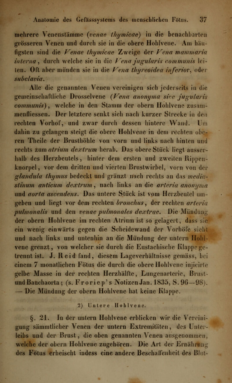 mehrere Venenstämme (venae ihymicae) in die benachbarten grösseren Venen und durch sie in die obere Hohlvene. Am häu- figsten sind die Venae ihymicae Zweige der Vena mammaria interna, durch welche sie in die Vena jugularis communis lei- ten. Oft aber münden sie in die Vena thyreoidea inferior, oder subclavia. Alle die genannten Venen vereinigen sich jederseits in die gemeinschaftliche Drosselvene (Vena anonyma sive jugularis communis), welche in den Stamm der obern Hohlvene zusam- menfliessen. Der letztere senkt sich nach kurzer Strecke in den rechten Vorhof, und zwar durch dessen hintere Wand. Um dahin zu gelangen steigt die obere Hohlvene in dem rechten obe- ren Theile der Brusthöhle von vorn und links nach hinten und rechts zum atrium dextrum herab. Das obere Stück liegt ausser- halb des Herzbeutels, hinter dem ersten und zweiten Puppen- knorpel, vor dem dritten und vierten Brustwirbel, vorn von der glandula thymus bedeckt und gränzt nach rechts an das media- stinum anticum dextrum, nach links an die arteria anonyma und aorta ascendens. Das untere Stück ist vom Herzbeutel um- geben und liegt vor dem rechten bronchus, der rechten arteria pulmonalis und den venae pulmonales dextrac. Die Mündung der obern Hohlvene im rechten Atrium ist so gelagert, dass sie ein wenig einwärts gegen die Scheidewand der Vorhöfe sieht und nach links und untenhin an die Mündung der untern Hohl- vene grenzt, von welcher sie durch die Eustachische Klappe ge- trennt ist. J. Reid fand, diesem Lageverhältnisse gemäss, bei einem 7 monatlichen Fötus die durch die obere Hohlvene injieirte gelbe Masse in der rechten Herzhälfte, Lungenarterie, Entst- und Bauchaorta; (s. Froriep's Notizen Jan. 1835, S.96—98). — Die Mündung der obern Hohlvene hat keine Klappe. 2) Untere Hohlveue. §.21. In der untern Hohlvene erblicken wir die Vereini- gung sämmtlicher Venen der untern Extremitäten, des Unter- leibs und der Brust, die oben genannten Venen ausgenommen, welche der obern Hohlvene zugehören. Die Art der Ernährung des Fötus erheischt indess eine andere Beschaffenheit des Blut-