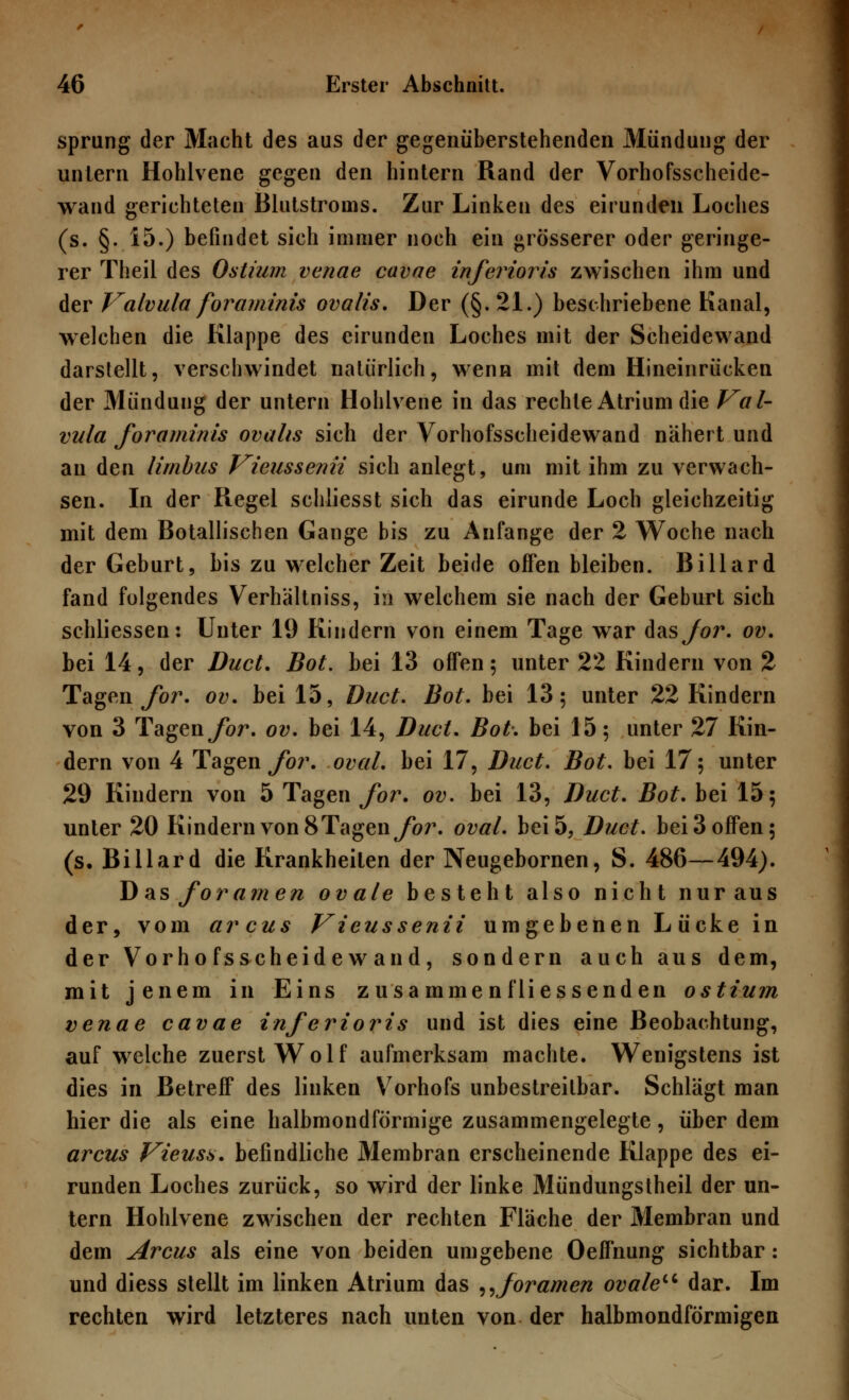 sprung der Macht des aus der gegenüberstehenden Mündung der untern Hohlvene gegen den hintern Rand der Vorhofsscheide- wand gerichteten Blutstroms. Zur Linken des eirunden Loches (s. §. 15.) befindet sich immer noch ein grösserer oder geringe- rer Theil des Ostium venae cavae inferioris zwischen ihm und der Valvula foraminis ovalis. Der (§. 21.) beschriebene Kanal, welchen die Klappe des eirunden Loches mit der Scheidewand darstellt, verschwindet natürlich, wenn mit dem Hineinrücken der Mündung der untern Hohlvene in das rechte Atrium die Val- vula foraminis ovalis sich der Vorhofsscheidewand nähert und an den limbus Vieussenii sich anlegt, um mit ihm zu verwach- sen. In der Regel schliesst sich das eirunde Loch gleichzeitig mit dem Botallischen Gange bis zu Anfange der 2 Woche nach der Geburt, bis zu welcher Zeit beide offen bleiben. Billard fand folgendes Verhältniss, in welchem sie nach der Geburt sich schliessen: Unter 19 Kindern von einem Tage war d&sjor. ov. bei 14, der Duct. Bot. bei 13 offen; unter 22 Kindern von 2 Tagen for. ov. bei 15, Duct. Bot. bei 13 5 unter 22 Kindern von 3 Tagen for. ov. bei 14, Duct. Bot. bei 15; unter 27 Kin- dern von 4 Tagen for. oval, bei 17, Duct. Bot. bei 17; unter 29 Kindern von 5 Tagen for. ov. bei 13, Duct. Bot. bei 15; unter 20 Kindern von 8Tagenybr. oval, bei 5, Duct. bei 3 offen; (s. Billard die Krankheilen der Neugebornen, S. 486—494). J)asfora?nen ovale besteht also nicht nur aus der, vom arcus Vieussenii umgebenen Lücke in der Vorhofsscheidewand, sondern auch aus dem, mit jenem in Eins zusa mmen fliessenden ostium venae cavae inferioris und ist dies eine Beobachtung, auf welche zuerst Wolf aufmerksam machte. Wenigstens ist dies in Betreff des linken V7orhofs unbestreitbar. Schlägt man hier die als eine halbmondförmige zusammengelegte, über dem arcus Vieuss. befindliche Membran erscheinende Klappe des ei- runden Loches zurück, so wird der linke Mündungstheil der un- tern Hohlvene zwischen der rechten Fläche der Membran und dem Arcus als eine von beiden umgebene Oeffnung sichtbar: und diess stellt im linken Atrium das „foramen ovaleu dar. Im rechten wird letzteres nach unten von der halbmondförmigen