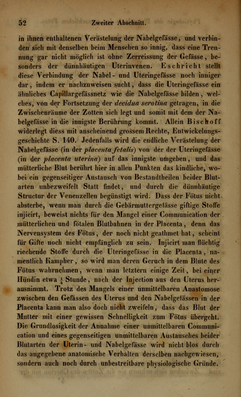 in ihnen enthaltenen Verästelung der Nabelgefässe, und verbin- den sich mit denselben beim Menschen so innig, dass eine Tren- nung gar nicht möglich ist ohne Zerreissung der Gefässe, be- sonders der dünnhäutigen Uterinvenen. Eschricht stellt diese Verbindung der Nabel- und Uteringefässe noch inniger dar, indem er nachzuweisen sucht, dass die Uteringefässe ein ähnliches Capillargefässnetz wie die Nabelgefdsse bilden, wel- ches, von der Fortsetzung der decidua serotina gelragen, in die Zwischenräume der Zotten sich legt und somit mit dem der Na- belgefässe in die innigste Berührung kommt. Allein Bischoff widerlegt diess mit anscheinend grossem Rechte, Entwicklungs- geschichte S. 140. Jedenfalls wird die endliche Verästelung der Nabelgefässe (in der placentafetalis) von der der Uteringefässe (in der placenta uterina) auf das innigste umgeben, und das mütterliche Blut berührt hier in allen Punkten das kindliche, wo- bei ein gegenseitiger Austausch von Bestandtheilen beider Blut- arten unbezweifelt Statt findet, und durch die dünnhäutige Structur der Venenzellen begünstigt wird. Dass der Fötus nicht absterbe, wenn man durch die Gebärmuttergefässe giftige Stoffe injicirt, beweist nichts für den Mangel einer Communication der mütterlichen und fötalen Blutbahnen in der Placenta, denn das Nervensystem des Fötus, der noch nicht geathmet hat, scheint für Gifte noch nicht empfänglich zu sein. Injicirt man flüchtig riechende Stoffe durch die Uteringefässe in die Placenta, na- mentlich Kampher, so wird man deren Geruch in dem Blute des Fötus wahrnehmen, wenn man letztern einige Zeit, bei einer Hündin etwa * Stunde, nach der Injection aus den Uterus her- ausnimmt. Trotz des Mangels einer unmittelbaren Anastomose zwischen den Gefässen des Uterus und den Nabelgetässen in der Placenta kann man also doch nicht zweifeln, dass das Blut der Mutter mit einer gewissen Schnelligkeit zum Fötus übergeht. Die Grundlosigkeit der Annahme einer unmittelbaren Communi- cation und eines gegenseitigen unmittelbaren Austausches beider Blutarten der Uterin- und Nabelgefässe wird nicht blos durch das angegebene anatomische Verhalten derselben nachgewiesen, sondern auch noch durch unbestreitbare physiologische Gründe.