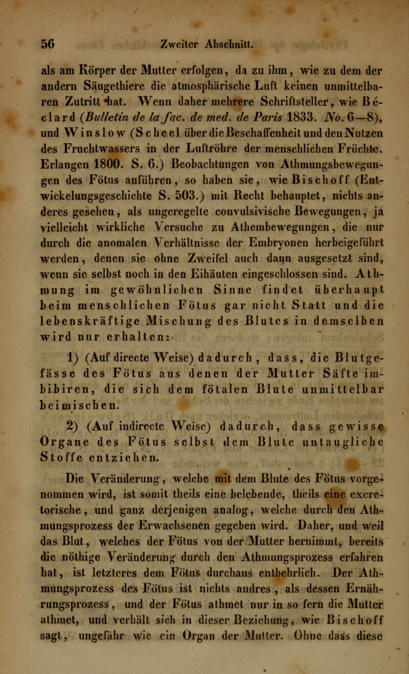 als am Körper der Mutter erfolgen, da zu ihm, wie zu dem der andern Säugethiere die atmosphärische Luft keinen unmittelba- ren Zutritt •hat. Wenn daher mehrere Schriftsteller, wie B e- clard (Bulletin de lafac. de med. de Paris 1833. iVo.6—8), und Winslow (Scheel über die Beschaffenheit und den Nutzen des Fruchtwassers in der Luftröhre der menschlichen Früchte. Erlangen 1800. S. 6.) Beobachtungen von Athmungsbewegun- gen des Fötus anführen, so haben sie, wie Bischoff (Ent- wickelungsgeschichte S. 503.) mit Recht behauptet, nichts an- deres gesehen, als ungeregelte convulsivische Bewegungen, ja vielleicht wirkliche Versuche zu Athembewegungen, die nur durch die anomalen Verhältnisse der Embryonen herbeigeführt werden, denen sie ohne Zweifel auch dann ausgesetzt sind, wenn sie selbst noch in den Eihäuten eingeschlossen sind. Ath- mung im gewöhnlichen Sinne findet überhaupt beim menschlichen Fötus gar nicht Statt und die lebenskräftige Mischung des Blutes in demselben wird nur erhalten: 1) (Auf directe Weise) dadurch , dass, die Blutge- fässe des Fötus aus denen der Mutter Säfte im- bibiren, die sich dem fötalen Blute unmittelbar beimischen. 2) (Auf indirecte Weise) dadurch, dass gewisse Organe des Fötus selbst dem Blute untaugliche S toffe entziehen. Die Veränderung, welche mit dem Blute des Fötus vorge- nommen wird, ist somit theils eine belebende, theils eine excre- torische, und ganz derjenigen analog, welche durch den Ath- mungsprozess der Erwachsenen gegeben wird. Daher, und weil das Blut, welches der Fötus von der Mutter hernimmt, bereils die nöthige Veränderung durch den Athmungsprozess erfahren bat, ist letzteres dem Fötus durchaus entbehrlich. Der Ath- mungsprozess des Fötus ist nichts andres , als dessen Ernäh- rungsprozess, und der Fötus athmet nur in so fern die Mutter athmet, und verhält sich in dieser Beziehung, wie Bischoff sagt, ungefähr wie ein Organ der Mutter. Ohne dass diese