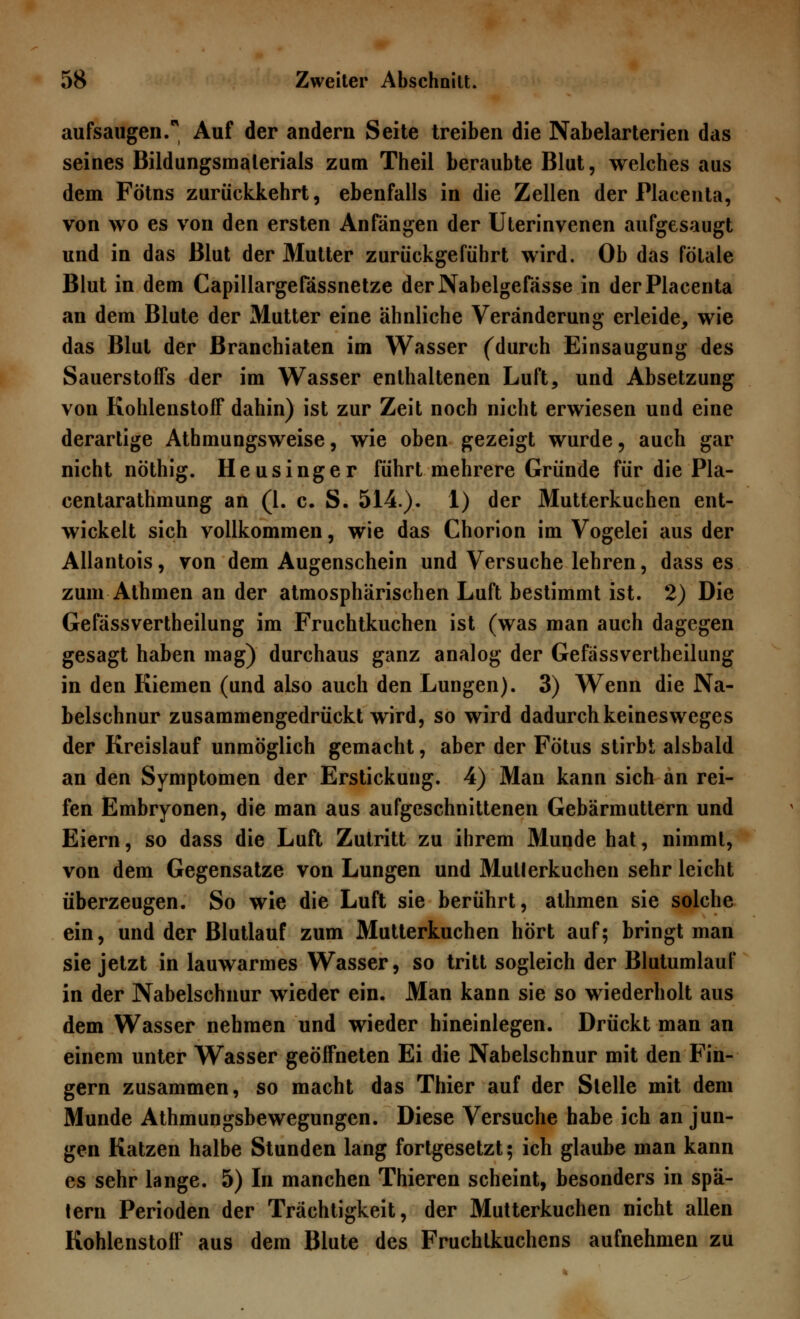 aufsaugen/ Auf der andern Seite treiben die Nabelarterien das seines Bildungsmalerials zum Theil beraubte Blut, welches aus dem Fötns zurückkehrt, ebenfalls in die Zellen der Placenta, von wo es von den ersten Anfängen der Uterinvenen aufgesaugt und in das Blut der Mutter zurückgeführt wird. Ob das fötale Blut in dem Capillargefässnetze derNabelgefässe in der Placenta an dem Blute der Mutter eine ähnliche Veränderung erleide, wie das Blut der Branchiaten im Wasser (durch Einsaugung des Sauerstoffs der im Wasser enthaltenen Luft, und Absetzung von Kohlenstoff dahin) ist zur Zeit noch nicht erwiesen und eine derartige Athmungsweise, wie oben gezeigt wurde, auch gar nicht nöthig. Heusinger führt mehrere Gründe für die Pla- centarathmung an (1. c. S. 514.). 1) der Mutterkuchen ent- wickelt sich vollkommen, wie das Chorion im Vogelei aus der Allantois, von dem Augenschein und Versuche lehren, dass es zum Athmen an der atmosphärischen Luft bestimmt ist. 2) Die Gefässvertheilung im Fruchtkuchen ist (was man auch dagegen gesagt haben mag) durchaus ganz analog der Gefässvertheilung in den Kiemen (und also auch den Lungen). 3) Wenn die Na- belschnur zusammengedrückt wird, so wird dadurch keinesweges der Kreislauf unmöglich gemacht, aber der Fötus stirbt alsbald an den Symptomen der Erstickung. 4) Man kann sich an rei- fen Embryonen, die man aus aufgeschnittenen Gebärmuttern und Eiern, so dass die Luft Zutritt zu ihrem Munde hat, nimmt, von dem Gegensatze von Lungen und Mutterkuchen sehr leicht überzeugen. So wie die Luft sie berührt, athmen sie solche ein, und der Blutlauf zum Mutterkuchen hört auf; bringt man sie jetzt in lauwarmes Wasser, so tritt sogleich der Blutumlauf in der Nabelschnur wieder ein. Man kann sie so wiederholt aus dem Wasser nehmen und wieder hineinlegen. Drückt man an einem unter Wasser geöffneten Ei die Nabelschnur mit den Fin- gern zusammen, so macht das Thier auf der Stelle mit dem Munde Athmungsbewegungen. Diese Versuche habe ich an jun- gen Katzen halbe Stunden lang fortgesetzt; ich glaube man kann es sehr lange. 5) In manchen Thieren scheint, besonders in spä- tem Perioden der Trächtigkeit, der Mutterkuchen nicht allen Kohlenstoff aus dem Blute des Fruchtkuchens aufnehmen zu