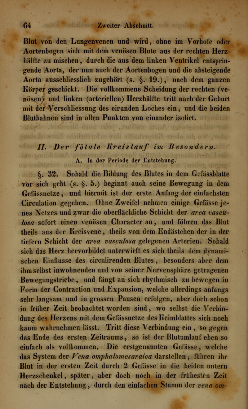 Blut von den Lungenvenen und wird, ohne im Vorhofe oder Aortenbogen sich mit dem venösen Blute aus der rechten Herz- hälfte zu mischen, durch die aus dem linken Ventrikel entsprin- gende Aorta, der nun auch der Aortenbogen und die absteigende Aorta ausschliesslich zugehört (s. §. 19.), nach dem ganzen Körper geschickt. Die vollkommene Scheidung der rechten (ve- nösen) und linken (arteriellen) Herzhälfte tritt nach der Geburt mit der Verschliessung des eirunden Loches ein, und die beiden Blutbahnen sind in allen Punkten von einander isolirt. II. Der fötale Kreislauf im B esondern. A. In der Periode der Entstehung. §. 32. Sobald die Bildung des Blutes in dem Gefässblatte vor sich geht (s. §. 5.) beginnt auch seine Bewegung in dem Gefässnetze, und hiermit ist der erste Anfang der einfachsten Circulation gegeben. Ohne Zweifel nehmen einige Gefässe je- nes Netzes und zwar die oberflächliche Schicht der area vascu- losa sofort einen venösen Character an., und führen das Blut theils aus der Kreisvene, theils von dem Endästchen der in der tiefern Schicht der area vasculosa gelegenen Arterien. Sobald sich das Herz hervorbildet unterwirft es sich theils dem dynami- schen Einflüsse des circulirenden Blutes, besonders aber dem ihm selbst inwohnenden und von seiner Nervensphäre getragenen Bewegungstriebe , und fängt an sich rhythmisch zu bewegen in Form der Contraction und Expansion, welche allerdings anfangs sehr langsam und in grossen Pausen erfolgen, aber doch schon in früher Zeit beobachtet worden sind, wo selbst die Verbin- dung des Herzens mit dem Gefässnetze des Keimblattes sich noeh kaum wahrnehmen lässt. Tritt diese Verbindung ein , so gegen das Ende des ersten Zeitraums, so ist der Blutumlauf eben so einfach als vollkommen» Die erstgenannten Gefässe, welche das System der Vena omphalomesaraica darstellen, führen ihr Blut in der ersten Zeit durch 2 Gefässe in die beiden untern Herzschenkel, später, aber doch noch in der frühesten Zeit nach der Entstehung, durch den einfachen Stamm der vena orn-