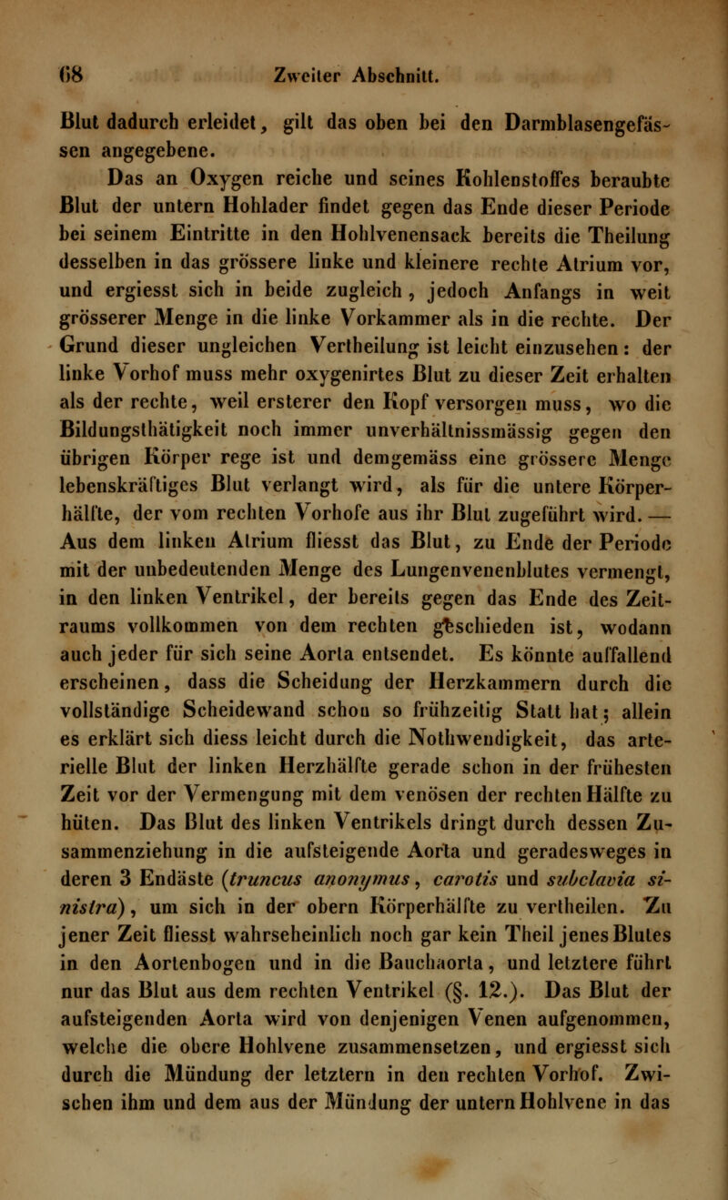 Blut dadurch erleidet, gilt das oben bei den Darmblasengefas- sen angegebene. Das an Oxygen reiche und seines Kohlenstoffes beraubte Blut der untern Hohlader findet gegen das Ende dieser Periode bei seinem Eintritte in den Hohlvenensack bereits die Theilung desselben in das grössere linke und kleinere rechte Atrium vor, und ergiesst sich in beide zugleich , jedoch Anfangs in weit grösserer Menge in die linke Vorkammer als in die rechte. Der Grund dieser ungleichen Vertheilung ist leicht einzusehen: der linke Vorhof muss mehr oxygenirtes Blut zu dieser Zeit erhalten als der rechte, weil ersterer den Kopf versorgen muss, wo die Bildungsthätigkeit noch immer unverhältnissmässig gegen den übrigen Körper rege ist und demgemäss eine grössere Menge lebenskräftiges Blut verlangt wird, als für die untere Körper- hälfte, der vom rechten Vorhofe aus ihr Blut zugeführt wird. — Aus dem linken Atrium fliesst das Blut, zu Ende der Periode mit der unbedeutenden Menge des Lungenvenenblutes vermengt, in den linken Ventrikel, der bereits gegen das Ende des Zeit- raums vollkommen von dem rechten geschieden ist, wodann auch jeder für sich seine Aorta entsendet. Es könnte auffallend erscheinen, dass die Scheidung der Herzkammern durch die vollständige Scheidewand schou so frühzeitig Statthat; allein es erklärt sich diess leicht durch die Notwendigkeit, das arte- rielle Blut der linken Herzhälfte gerade schon in der frühesten Zeit vor der Vermengung mit dem venösen der rechten Hälfte zu hüten. Das Blut des linken Ventrikels dringt durch dessen Zu- sammenziehung in die aufsteigende Aorta und geradesweges in deren 3 Endäste (truncus anonymus, carotis und subclavia si- nistra), um sich in der obern Körperhälfte zu vertheilen. Zu jener Zeit fliesst wahrscheinlich noch gar kein Theil jenes Blutes in den Aortenbogen und in die Bauchaorta, und letztere führt nur das Blut aus dem rechten Ventrikel (§. 12.). Das Blut der aufsteigenden Aorta wird von denjenigen Venen aufgenommen, welche die obere Hohlvene zusammensetzen, und ergiesst sich durch die Mündung der letztern in den rechten Vorhof. Zwi- schen ihm und dem aus der Mündung der untern Hohlvene in das