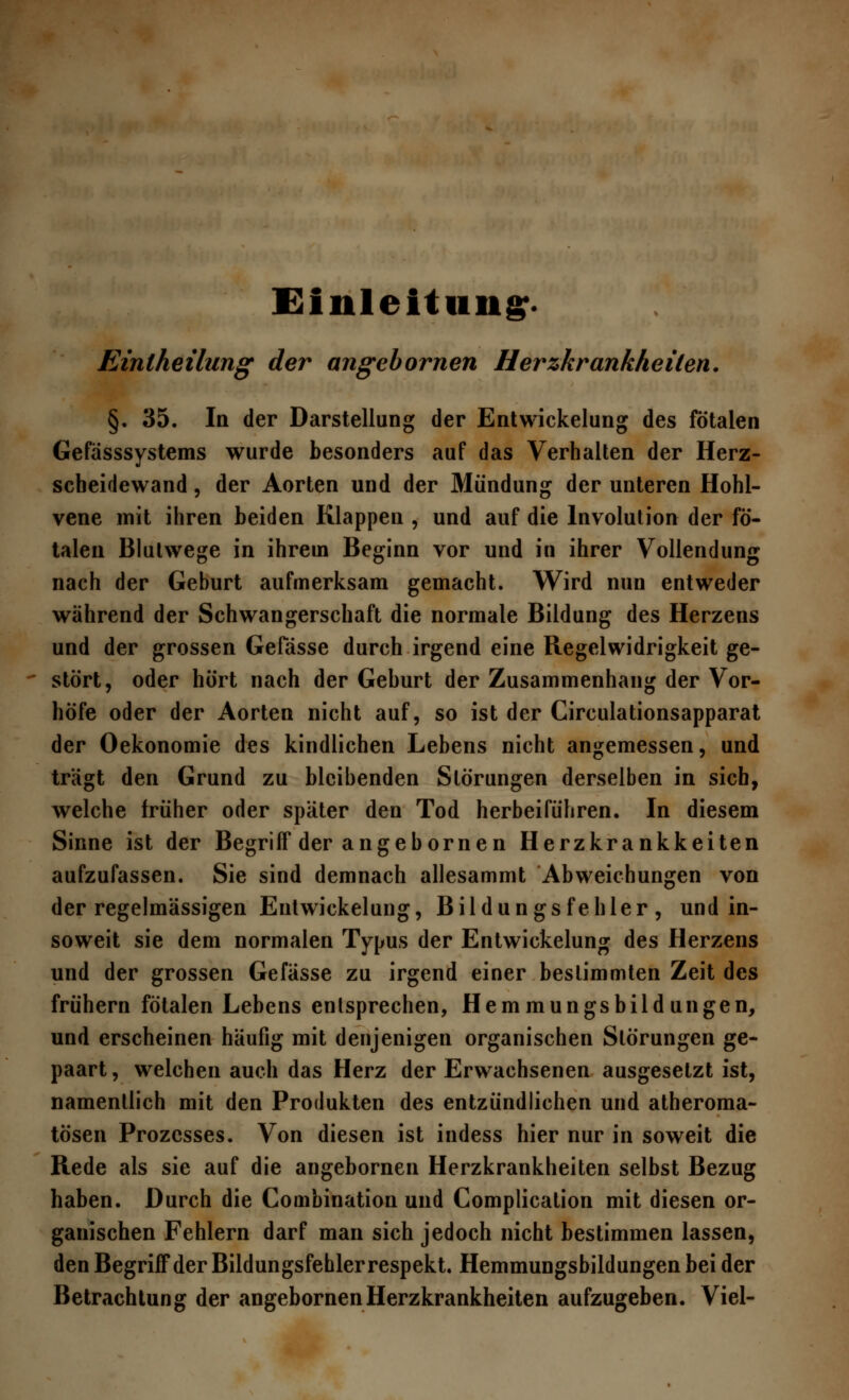 Einleitung:* Einlheilung der angebornen Herzkrankheilen. §. 35. In der Darstellung der Entwickelung des fötalen Gefässsystems wurde besonders auf das Verhalten der Herz- scheidewand , der Aorten und der Mündung der unteren Hohl- vene mit ihren beiden Klappen , und auf die Involution der fö- talen Blutwege in ihrem Beginn vor und in ihrer Vollendung nach der Geburt aufmerksam gemacht. Wird nun entweder während der Schwangerschaft die normale Bildung des Herzens und der grossen Gefässe durch irgend eine Regelwidrigkeit ge- stört, oder hört nach der Geburt der Zusammenhang der Vor- höfe oder der Aorten nicht auf, so ist der Circulationsapparat der Oekonomie des kindlichen Lebens nicht angemessen, und trägt den Grund zu bleibenden Störungen derselben in sich, welche früher oder später den Tod herbeiführen. In diesem Sinne ist der Begriff der angebornen Herzkrankkeiten aufzufassen. Sie sind demnach allesammt Abweichungen von der regelmässigen Entwickelung, Bildungsfehler, und in- soweit sie dem normalen Typus der Entwickelung des Herzens und der grossen Gefässe zu irgend einer bestimmten Zeit des frühern fötalen Lebens entsprechen, Hemmungsbildungen, und erscheinen häufig mit denjenigen organischen Störungen ge- paart, welchen auch das Herz der Erwachsenen ausgesetzt ist, namentlich mit den Produkten des entzündlichen und atheroma- tösen Prozesses. Von diesen ist indess hier nur in soweit die Rede als sie auf die angebornen Herzkrankheiten selbst Bezug haben. Durch die Combination und Complication mit diesen or- ganischen Fehlern darf man sich jedoch nicht bestimmen lassen, den Begriff der Bildungsfehler respekt. Hemmungsbildungen bei der Betrachtung der angebornen Herzkrankheiten aufzugeben. Viel-