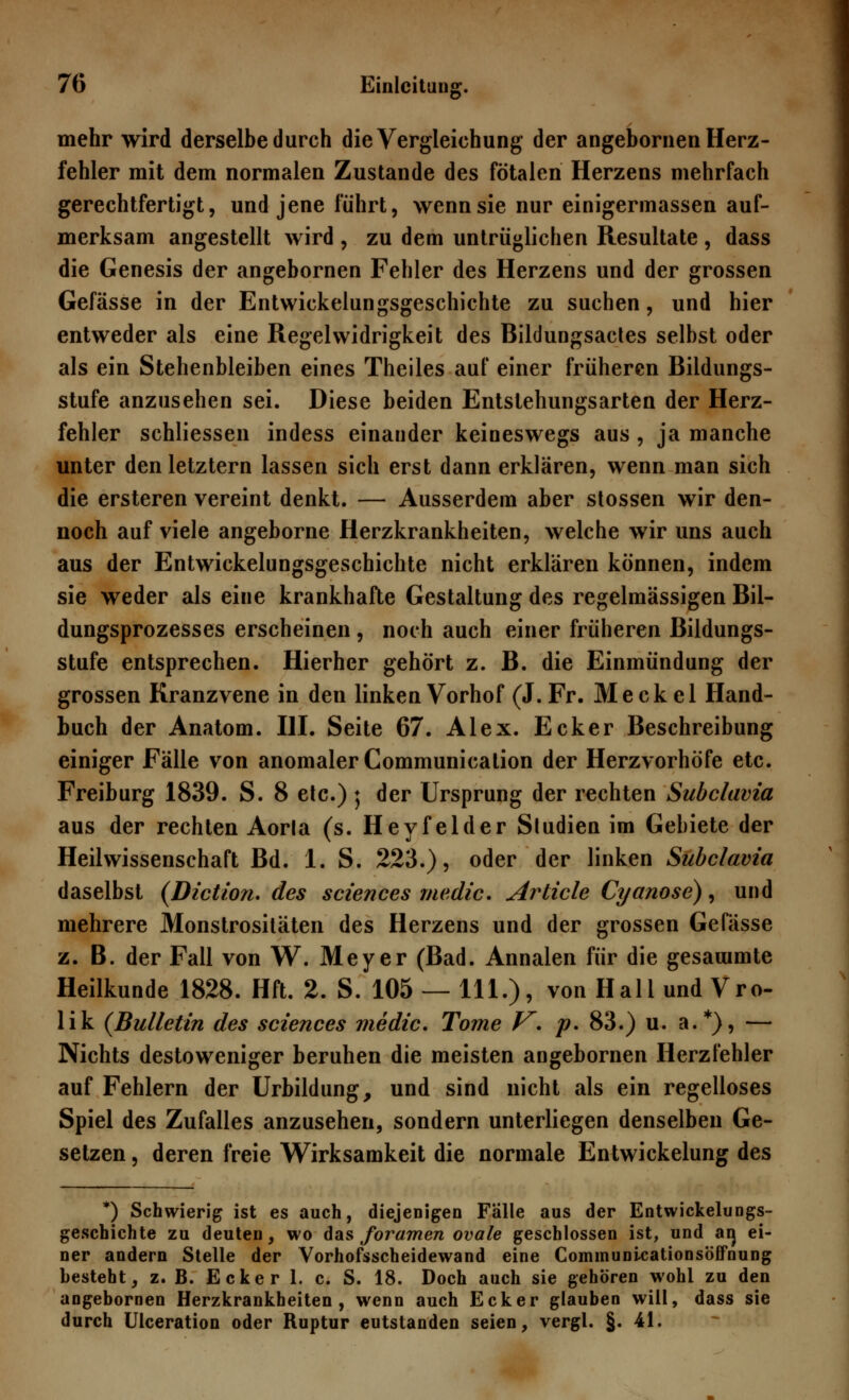 mehr wird derselbe durch dieVergleichung der angebornen Herz- fehler mit dem normalen Zustande des fötalen Herzens mehrfach gerechtfertigt, und jene führt, wenn sie nur einigermassen auf- merksam angestellt wird , zu dem untrüglichen Resultate , dass die Genesis der angebornen Fehler des Herzens und der grossen Gefässe in der Entwickelungsgeschichte zu suchen, und hier entweder als eine Regelwidrigkeit des Bildungsactes selbst oder als ein Stehenbleiben eines Theiles auf einer früheren Bildungs- stufe anzusehen sei. Diese beiden Entstehungsarten der Herz- fehler schliessen indess einander keineswegs aus , ja manche unter den letztern lassen sich erst dann erklären, wenn man sich die ersteren vereint denkt. — Ausserdem aber stossen wir den- noch auf viele angeborne Herzkrankheiten, welche wir uns auch aus der Entwickelungsgeschichte nicht erklären können, indem sie weder als eine krankhafte Gestaltung des regelmässigen Bil- dungsprozesses erscheinen , noch auch einer früheren Bildungs- stufe entsprechen. Hierher gehört z. B. die Einmündung der grossen Kranzvene in den linken Vorhof (J.Fr. Meckel Hand- buch der Anatom. III. Seite 67. Alex. Ecker Beschreibung einiger Fälle von anomaler Communication der Herzvorhöfe etc. Freiburg 1839. S. 8 etc.) 5 der Ursprung der rechten Subclavia aus der rechten Aorla (s. Heyfelder Sludien im Gebiete der Heilwissenschaft Bd. 1. S. 223.), oder der linken Subclavia daselbst (Diction. des sciences medic. Stiele Cyanose), und mehrere Monstrositäten des Herzens und der grossen Gefässe z. B. der Fall von W. Meyer (Bad. Annalen für die gesauimte Heilkunde 1828. Hft. 2. S. 105 — 111.), von Hall und Vro- lik {Bulletin des sciences medic. Tome V. p. 83.) u. a.*), — Nichts destoweniger beruhen die meisten angebornen Herzfehler auf Fehlern der Urbildung, und sind nicht als ein regelloses Spiel des Zufalles anzusehen, sondern unterliegen denselben Ge- setzen , deren freie Wirksamkeit die normale Entwickelung des *) Schwierig ist es auch, diejenigen Fälle aus der Entwickelungs- geschichte zu deuten, wo das foramen ovale geschlossen ist, und aij ei- ner andern Stelle der Vorhofsscheidewand eine Communicationsbffnung besteht, z. B. Ecker 1. c. S. 18. Doch auch sie gehören wohl zu den angebornen Herzkrankheiten, wenn auch Ecker glauben will, dass sie durch Ulceration oder Ruptur eutstanden seien, vergl. §. 41.