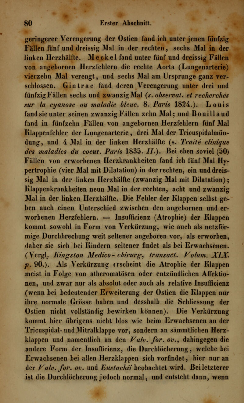 geringerer Verengerung der Oslien fand ich unter jenen fünfzig Fällen fünf und dreissig Mal in der rechten, sechs Mal in der linken Herzhälfte. Meckel fand unter fünf und dreissig Fällen von angebornen Herzfehlern die rechte Aorta (Lungenarterie) vierzehn Mal verengt, und sechs Mal am Ursprünge ganz ver- schlossen. Gintrac fand deren Verengerung unter drei und fünfzig Fällen sechs und zwanzig Mal (s. observal. et recherches sur la cyanose ou maladie bleue. 8. Paris 1824.). Louis fand sie uuter seinen zwanzig Fällen zehn Mal; und Bouillaud fand in fünfzehn Fällen von angebornen Herzfehlern fünf Mal Klappenfehler der Lungenarterie, drei Mal der Tricuspidalmün- dung, und 4 Mal in der linken Herzhälfte (s. Traite clinique des maladies du coeur. Paris 1835. //.). Bei eben soviel (50) Fällen von erworbenen Herzkrankheiten fand ich fünf Mal Hy- pertrophie (vier Mal mit Dilatation) in der rechten, ein und dreis- sig Mal in der linken Herzhälfte (zwanzig Mal mit Dilatation); Klappenkrankheiten neun Mal in der rechten, acht und zwanzig Mal in der linken Herzhälfte. Die Fehler der Klappen selbst ge- ben auch einen Unterschied zwischen den angebornen und er- worbenen Herzfehlern. — Insuffizienz (Atrophie) der Klappen kommt sowohl in Form von Verkürzung, wie auch als netzför- mige Durchbrechung weil seltener angeboren vor, als erworben, daher sie sich bei Kindern seltener findet als bei Erwachsenen. (VergL Kingston Medico- chirurg, transact. Volum. XIX. p. 90.). Als Verkürzung erscheint die Atrophie der Klappen meist in Folge von alheromalösen oder entzündlichen Affektio- nen, und zwar nur als absolut oder auch als relative Insuffizienz (wenn bei bedeutender Erweiterung der Ostien die Klappen nur ihre normale Grösse haben und desshalb die Schliessung der Ostien nicht vollständig bewirken können). Die Verkürzung kommt hier übrigens nicht blos wie beim Erwachsenen an der Tricuspidal-und Mitralklappe vor, sondern an sämmtlichen Herz- klappen und namentlich an den Valv. for. ov., dahingegen die andere Form der Insufficienz, die Durchlöcherung, welche bei Erwachsenen bei allen Herzklappen sich vorfindet, hier nur an der Valv. for. ov. und Eustachü beobachtet wird. Bei letzterer ist die Durchlöcherung jedoch normal, und entsteht dann, wenn