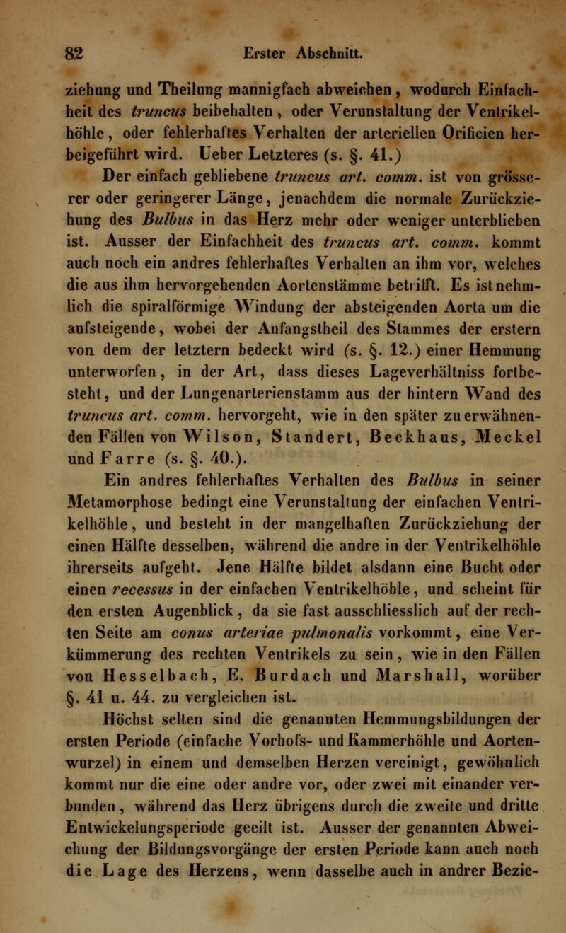 ziehung und Theilung mannigfach abweichen , wodurch Einfach- heit des truncus beibehalten , oder Verunstaltung der Ventrikel- höhle , oder fehlerhaftes Verhalten der arteriellen Orificien her- beigeführt wird. Ueber Letzteres (s. §. 41.) Der einfach gebliebene truncus art. comm. ist von grösse- rer oder geringerer Länge, jenachdem die normale Zurückzie- hung des Bulbus in das Herz mehr oder weniger unterblieben ist. Ausser der Einfachheit des truncus art. comm. kommt auch noch ein andres fehlerhaftes Verhalten an ihm vor, welches die aus ihm hervorgehenden Aortenstämme betrifft. Es istnehm- lich die spiralförmige Windung der absteigenden Aorta um die aufsteigende, wobei der Anfangslheil des Stammes der erstem von dem der letztern bedeckt wird (s. §. 12.) einer Hemmung unterworfen, in der Art, dass dieses Lageverhältniss fortbe- steht, und der Lungenarterienstamm aus der hintern Wand des truncus art. comm. hervorgeht, wie in den später zu erwähnen- den Fällen von Wilson, Standert, Beckhaus, Meckel und Farre (s. §. 40.). Ein andres fehlerhaftes Verhalten des Bulbus in seiner Metamorphose bedingt eine Verunstaltung der einfachen Ventri- kelhöhle , und besteht in der mangelhaften Zurückziehung der einen Hälfte desselben, während die andre in der Ventrikelhöhle ihrerseits aufgeht. Jene Hälfte bildet alsdann eine Bucht oder einen recessus in der einfachen Ventrikelhöhle, und scheint für den ersten Augenblick, da sie fast ausschliesslich auf der rech- ten Seite am conus artcriae pulmonalis vorkommt, eine Ver- kümmerung des rechten Ventrikels zu sein, wie in den Fällen von Hesselbach, E. Burdach und Marshall, worüber §. 41 u. 44. zu vergleichen ist. Höchst selten sind die genannten Hemmungsbildungen der ersten Periode (einfache Vorhofs- und Kammerhöhle und Aorten- wurzel) in einem und demselben Herzen vereinigt, gewöhnlich kommt nur die eine oder andre vor, oder zwei mit einander ver- bunden , während das Herz übrigens durch die zweite und dritte Entwickelungsperiode geeilt ist. Ausser der genannten Abwei- chung der ßildungsvorgänge der ersten Periode kann auch noch die Lage des Herzens, wenn dasselbe auch in andrer Bezie-