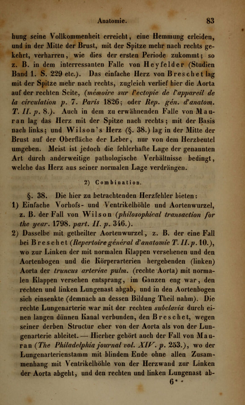 hung seine Vollkommenheit erreicht, eine Hemmung erleiden, und in der Mitte der Brust, mit der Spitze mehr nach rechts ge- kehrt, verharren, wie dies der ersten Periode zukommt; so z. B. in dem interressanten Falle von Heyfelder (Studien Band 1. S. 229 etc.). Das einfache Herz von Breschet lag mit der Spitze mehr nach rechts, zugleich verlief hier die Aorta auf der rechten Seite, {memoire sur Vectopie de Vappareil de la circulation p. 7. Paris 1826; oder Rep. gen. d'anatom. T. IL p. 8.). Auch in dem zu erwähnenden Falle von Mau- ran lag das Herz mit der Spitze nach rechts; mit der Basis nach links; und Wilson's Herz (§. 38.) lag in der Mitte der Brust auf der Oberfläche der Leber, nur von dem Herzbeutel umgeben. Meist ist jedoch die fehlerhafte Lage der genannten Art durch anderweitige pathologische Verhältnisse bedingt, welche das Herz aus seiner normalen Lage verdrängen. 2) Combination. §. 38. Die hier zu betrachtenden Herzfehler bieten: 1) Einfache Vorhofs- und Ventrikelhöhle und Aortenwurzel, z. B. der Fall von Wilson (philosophical transaction for the year. 1798. part. IL p. 346.). 2) Dasselbe mit getheilter Aortenwurzel, z. B. der eine Fall bei Breschet {Repertoire general d'anatomie T.ILp. 10.), wo zur Linken der mit normalen Klappen versehenen und den Aortenbogen und die Körperarterien hergebenden (linken) Aorta der truncus arteriae pu/m. (rechte Aorta) mit norma- len Klappen versehen entsprang, im Ganzen eng war, den rechten und linken Lungenast abgab, und in den Aortenbogen sich einsenkte (demnach an dessen Bildung Theil nahm). Die rechte Lungenarterie war mit der rechten subclavia durch ei- nen langen dünnen Kanal verbunden, den Breschet, wegen seiner derben Structur eher von der Aorta als von der Lun- genarterie ableitet.— Hierher gehört auch der Fall von Mau- ran (The Philadelphia Journal vol. XIF. p. 253.), wo der Lungenarterienstamm mit blindem Ende ohne allen Zusam- menhang mit Ventrikelhöhle von der Herzwand zur Linken der Aorta abgeht, und den rechten und linken Lungenast ab-