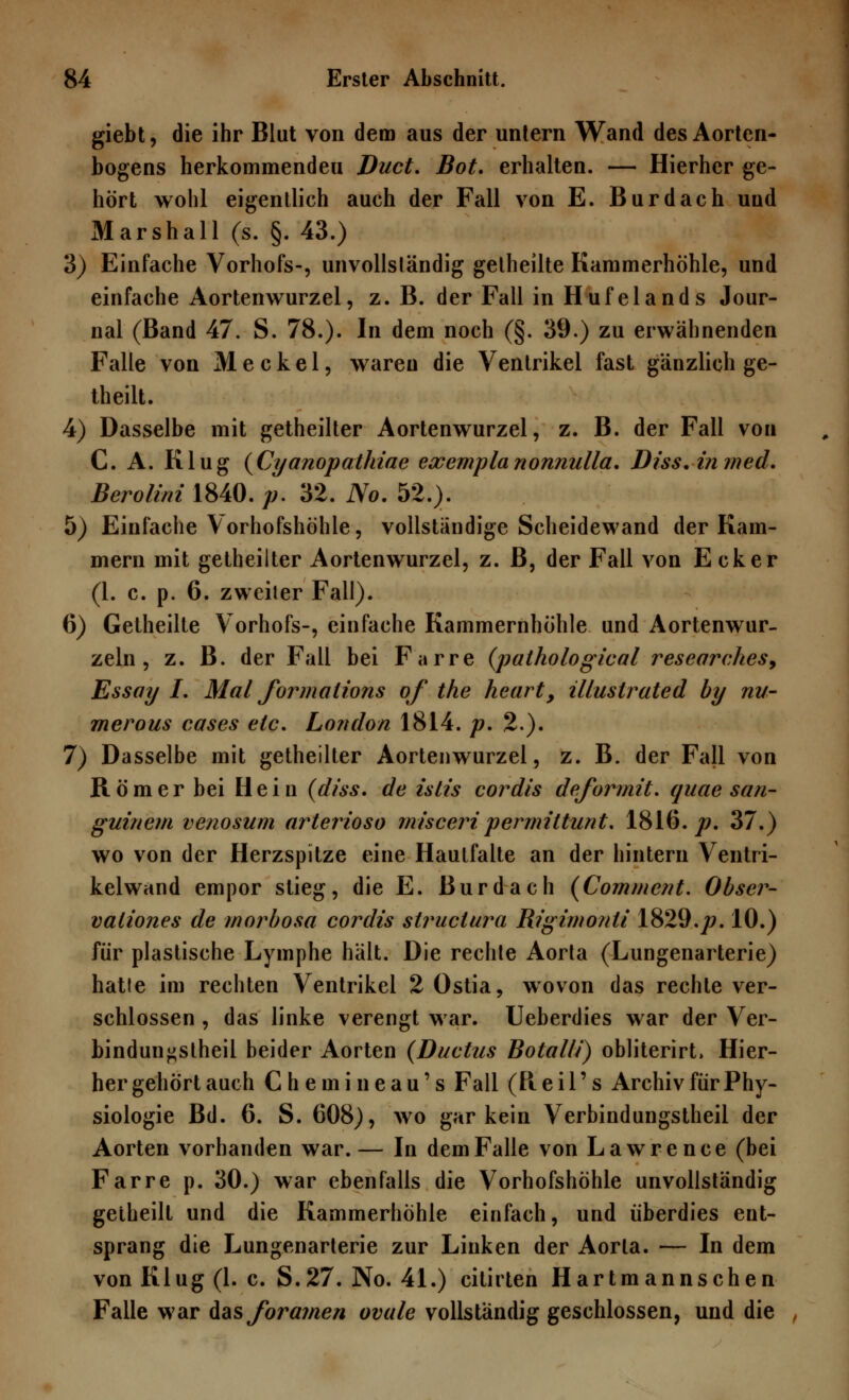 giebt, die ihr Blut von dem aus der untern Wand des Aorten- bogens herkommenden Duct. Bot. erhalten. — Hierher ge- hört wohl eigentlich auch der Fall von E. Burdach uud Marshall (s. §. 43.) 3) Einfache Vorhofs-, unvollständig getheilte Kammerhöhle, und einfache Aortenwurzel, z. B. der Fall in Hufelands Jour- nal (Band 47. S. 78.). In dem noch (§. 39.) zu erwähnenden Falle von Meckel, waren die Ventrikel fast gänzlich ge- theilt. 4) Dasselbe mit getheilter Aortenwurzel, z. B. der Fall von C. A. Klug (Cyanopathiae eccemplanonnulla. Diss.inmed. Berolini 1840. /;. 32. No. 52.). 5) Einfache Vorhofshöhle, vollständige Scheidewand der Kam- mern mit getheilter Aortenwurzel, z. B, der Fall von Ecker (1. c. p. 6. zweiler Fall). 6) Getheilte Vorhofs-, einfache Kammernhöhle und Aortenwur- zeln , z. B. der Fall bei Farre (pathological researches, Essay I. Mal formalions of the heart, illustrated by nu- merous cases etc. London 1814. p. 2.). 7) Dasselbe mit getheilter Aortenwurzel, z. B. der Fall von Römer bei Hein (diss. de istis coi^dis deformit. quae san- gui/iem venosum arterioso misceripermittunt. 1816. p. 37.) wo von der Herzspitze eine Hautfalte an der hintern Ventri- kelwand empor stieg, die E. Burdach (Comment. Obscr- valiones de morbosa cordis structura Rigimonti 1829.p. 10.) für plastische Lymphe hält. Die rechte Aorta (Lungenarterie) hatte im rechten Ventrikel 2 Ostia, wovon das rechte ver- schlossen , das linke verengt war. Ueberdies war der Ver- bindun^stheil beider Aorten (Ductus Botalli) obliterirt, Hier- hergehörtauch Chemineau's Fall (Reil's Archiv für Phy- siologie Bd. 6. S. 608), wo gar kein Verbindungstheil der Aorten vorhanden war.— In dem Falle von Lawrence (bei Farre p. 30.) war ebenfalls die Vorhofshöhle unvollständig getheilt und die Kammerhöhle einfach, und überdies ent- sprang die Lungenarterie zur Linken der Aorta. — In dem von Klug (1. c. S.27. No. 41.) citirten Hartmannschen Falle war das foramen ovale vollständig geschlossen, und die ,