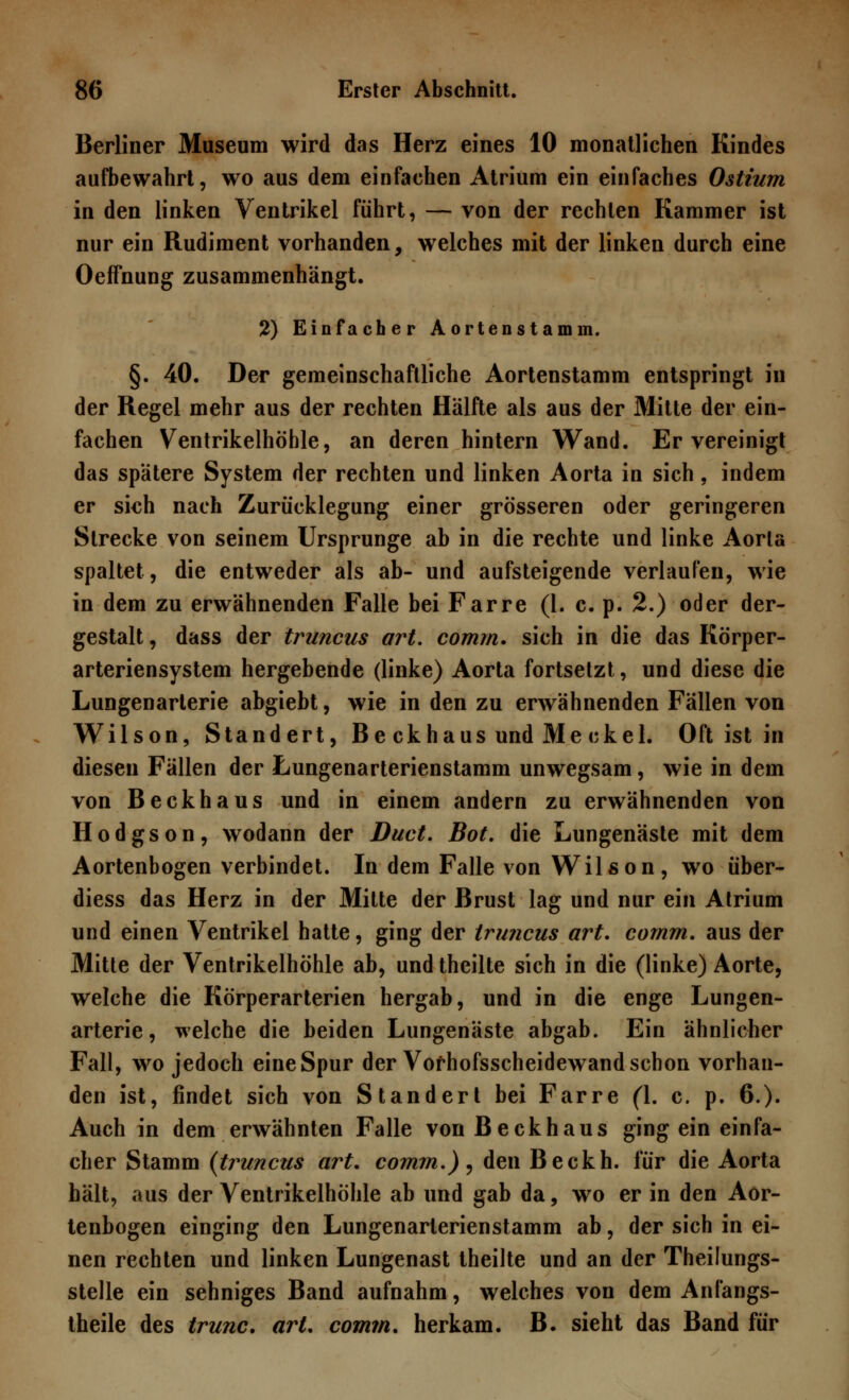 Berliner Museum wird das Herz eines 10 monatlichen Kindes aufbewahrt, wo aus dem einfachen Atrium ein einfaches Ostium in den linken Ventrikel führt, — von der rechten Kammer ist nur ein Rudiment vorhanden, welches mit der linken durch eine Oeffnung zusammenhangt. 2) Einfacher Aortenstamm. §. 40. Der gemeinschaftliche Aortenstamm entspringt in der Regel mehr aus der rechten Hälfte als aus der Mitte der ein- fachen Ventrikelhöhle, an deren hintern Wand. Ervereinigt das spätere System der rechten und linken Aorta in sich, indem er sich nach Zurücklegung einer grösseren oder geringeren Strecke von seinem Ursprünge ab in die rechte und linke Aorta spaltet, die entweder als ab- und aufsteigende verlaufen, wie in dem zu erwähnenden Falle bei Farre (1. c. p. 2.) oder der- gestalt, dass der truncus art. comm. sich in die das Körper- arteriensystem hergebende (linke) Aorta fortsetzt, und diese die Lungenarterie abgiebt, wie in den zu erwähnenden Fällen von Wilson, Standert, Be ckhaus und Me ekel. Oft ist in diesen Fällen der Lungenarterienstamm unwegsam, wie in dem von Beckhaus und in einem andern zu erwähnenden von Hodgson, wodann der Duct. Bot. die Lungenäste mit dem Aortenbogen verbindet. In dem Falle von Wilson, wo über- diess das Herz in der Mitte der Brust lag und nur ein Atrium und einen Ventrikel hatte, ging der truncus art. cornm. aus der Mitte der Ventrikelhöhle ab, und theilte sich in die (linke) Aorte, welche die Körperarterien hergab, und in die enge Lungen- arterie, welche die beiden Lungenäste abgab. Ein ähnlicher Fall, wo jedoch eine Spur der Vofhofsscheidewand schon vorhan- den ist, findet sich von Standert bei Farre (1. c. p. 6.)« Auch in dem erwähnten Falle von Beck haus ging ein einfa- cher Stamm (truncus art. comm.) ? den Beckh. für die Aorta hält, aus der Ventrikelhöhle ab und gab da, wo er in den Aor- tenbogen einging den Lungenarterienstamm ab, der sich in ei- nen rechten und linken Lungenast theilte und an der Theilungs- stelle ein sehniges Band aufnahm, welches von dem Anfangs- theile des trunc. art. comm. herkam. B. sieht das Band für