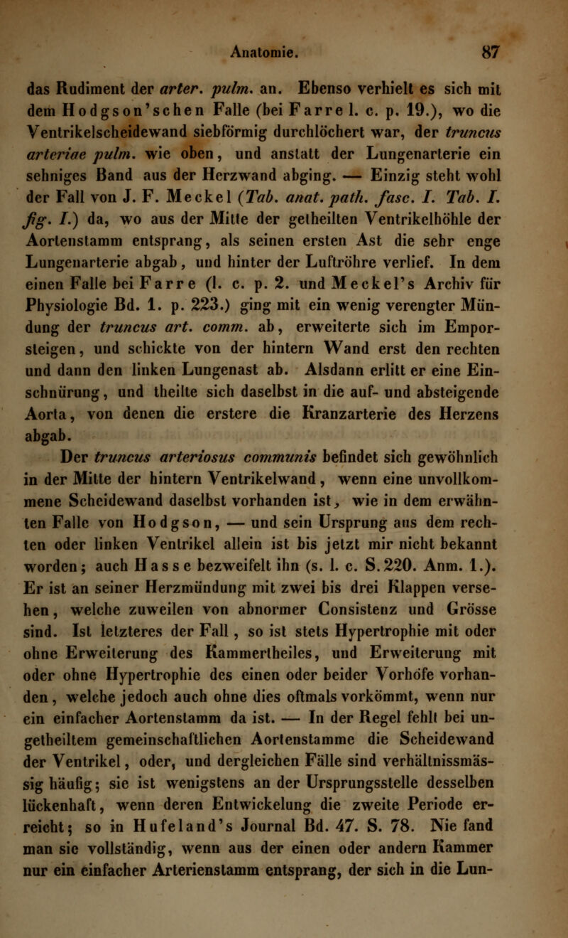 das Rudiment der arter. pulm. an. Ebenso verhielt es sich mit dem Hodgson'sehen Falle (bei Farre 1. c. p. 19.), wo die Ventrikelscheidewand siebförmig durchlöchert war, der truneus arteriae pulm. wie oben, und anstatt der Lungenarterie ein sehniges Band aus der Herzwand abging* — Einzig steht wohl der Fall von J. F. Meckel (Tab. anat. path. fasc. I. Tab. I. fig. I.) da, wo aus der Mitte der getheilten Ventrikelhöhle der Aortenstamm entsprang, als seinen ersten Ast die sehr enge Lungenarterie abgab , und hinter der Luftröhre verlief. In dem einen Falle bei Farre (I. c. p. 2. undMeckel's Archiv für Physiologie Bd. 1. p. 223.) ging mit ein wenig verengter Mün- dung der truneus art. comm. ab, erweiterte sich im Empor- steigen , und schickte von der hintern Wand erst den rechten und dann den linken Lungenast ab. Alsdann erlitt er eine Ein- schnürung, und theilte sich daselbst in die auf- und absteigende Aorta, von denen die erstere die Kranzarterie des Herzens abgab. Der truneus arteriosus communis befindet sich gewöhnlich in der Mitte der hintern Ventrikelwand, wenn eine unvollkom- mene Scheidewand daselbst vorhanden ist,, wie in dem erwähn- ten Falle von Hodgson, — und sein Ursprung aus dem rech- ten oder linken Ventrikel allein ist bis jetzt mir nicht bekannt worden; auch Hasse bezweifelt ihn (s. 1. c. S.220. Anm. 1.). Er ist an seiner Herzmündung mit zwei bis drei Klappen verse- hen , welche zuweilen von abnormer Consistenz und Grösse sind. Ist letzteres der Fall, so ist stets Hypertrophie mit oder ohne Erweiterung des Kammertheiles, und Erweiterung mit oder ohne Hypertrophie des einen oder beider Vorhöfe vorhan- den, welche jedoch auch ohne dies oftmals vorkömmt, wenn nur ein einfacher Aortenslamm da ist. — In der Regel fehlt bei un- geteiltem gemeinschaftlichen Aorlenstamme die Scheidewand der Ventrikel, oder, und dergleichen Fälle sind verhältnissmäs- sig häufig; sie ist wenigstens an der Ursprungsstelle desselben lückenhaft, wenn deren Entwickelung die zweite Periode er- reicht; so in Hufeland's Journal Bd. 47. S. 78. Nie fand man sie vollständig, wenn aus der einen oder andern Kammer nur ein einfacher Arterienslamm entsprang, der sich in die Lun-