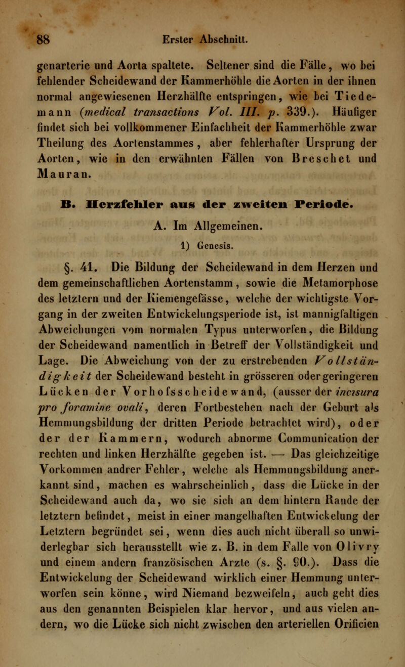 genarterie und Aorta spaltete. Seltener sind die Fälle , wo bei fehlender Scheidewand der Kammerhöhle die Aorten in der ihnen normal angewiesenen Herzhälfte entspringen, wie bei Tiede- in ann (medical transactions Vol. IIL p. 339.). Häufiger findet sich bei vollkommener Einfachheit der Kammerhöhle zwar Theilung des Aortenstammes , aber fehlerhafter Ursprung der Aorten, wie in den erwähnten Fällen von Breschet und Mauran. II. Herzfehler aus der zweiten Periode* A. Im Allgemeinen. 1) Genesis. §. 41. Die Bildung der Scheidewand in dem Herzen und dem gemeinschaftlichen Aortenstamm, sowie die Metamorphose des letztern und der Kiemengefässe, welche der wichtigste Vor- gang in der zweiten Entwickelungsperiode ist, ist mannigfaltigen Abweichungen vom normalen Typus unterworfen, die Bildung der Scheidewand namentlich in Betreff der Vollständigkeit und Lage. Die Abweichung von der zu erstrebenden Vollstän- digk eit der Scheidewand besteht in grösseren oder geringeren Lücken der Vorhofsscheidewand, (ausser der ineuura pro foramine ovali, deren Fortbestehen nach der Geburt als Hemmungsbildung der dritten Periode betrachtet wird), oder der der Kammern, wodurch abnorme Communication der rechten und linken Herzhälfte gegeben ist. — Das gleichzeitige Vorkommen andrer Fehler, welche als Hemmungsbildung aner- kannt sind, machen es wahrscheinlich, dass die Lücke in der Scheidewand auch da, wo sie sich an dem hintern Rande der letztern befindet, meist in einer mangelhaften Enlwickelung der Letztern begründet sei, wenn dies auch nicht überall so unwi- derlegbar sich herausstellt wie z. B. in dem Falle von Olivry und einem andern französischen Arzte (s* §. SO.). Dass die Entwickelung der Scheidewand wirklich einer Hemmung unter- worfen sein könne, wird Niemand bezweifeln, auch geht dies aus den genannten Beispielen klar hervor, und aus vielen an- dern, wo die Lücke sich nicht zwischen den arteriellen Orificien