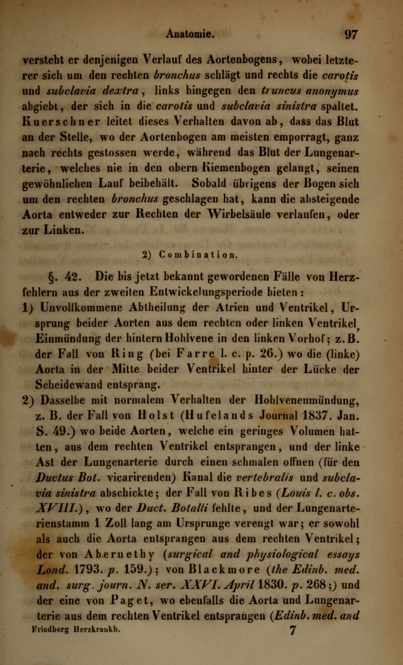 versteht er denjenigen Verlauf des Aortenbogens, wobei letzte- rer sich um den rechten bronchus schlägt und rechts die carotis und subclavia dextra, links hingegen den truncus anonymus abgiebt, der sich in die carotis und subclavia sinistra spaltet. Kuerschner leitet dieses Verhalten davon ab, dass das Blut an der Stelle, wo der Aortenbogen am meisten emporragt, ganz nach rechts gestossen werde, während das Blut der Lungenar- terie, welches nie in den obern Kiemenbogen gelangt, seinen gewöhnlichen Lauf beibehält. Sobald übrigens der Bogen sich um den rechten bronchus geschlagen hat, kann die absteigende Aorta entweder zur Rechten der Wirbelsäule verlaufen, oder zur Linken. 2) Combination. §. 42. Die bis jetzt bekannt gewordenen Fälle von Herz- fehlern aus der zweiten Entwickelungsperiode bieten : 1) Unvollkommene Abtheilung der Atrien und Ventrikel, Ur- sprung beider Aorten aus dem rechten oder linken Ventrikel Einmündung der hintern Hohlvene in den linken Vorhof; z.B. der Fall von Ring (bei Farre 1. c. p. 26.) wo die (linke) Aorta in der Mitte beider Ventrikel hinter der Lücke der Scheidewand entsprang. 2) Dasselbe mit normalem Verhalten der Hohlvenenmündung, z. B. der Fall von Holst (Hufelands Journal 1837. Jan. S. 49.) wo beide Aorten, welche ein geringes Volumen hat- ten , aus dem rechten Ventrikel entsprangen, und der linke Ast der Lungenarterie durch einen schmalen offnen (für den Ductus Bot. vicarirenden) Kanal die vertebralis und subcla- via sinistra abschickte; der Fall von Ri bes (Louis l. c. obs. XVIII.) , wo der Duct. Botalli fehlte, und der Lungenarte- rienstamm 1 Zoll lang am Ursprünge verengt war; er sowohl als auch die Aorta entsprangen aus dem rechten Ventrikel; der von Abernethy (surgical and physiological essays Lond. 1793./?. 159.); vonBlackmore (the Edinb. med. and. surg. journ. N. ser. XXVI. April 1830. p. 268;) und der eine von Paget, wo ebenfalls die Aorta und Lungenar- terie aus dem rechten Ventrikel entsprangen (Edinb. med. and Friedberg Herzkraukh. 7