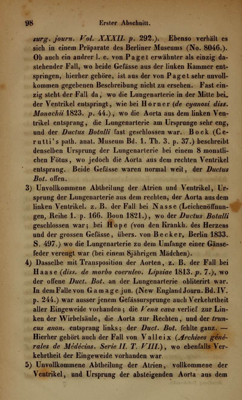 surg. journ. Vol. XXXIL p. 292.). Ebenso verhält es sich in einem Präparate des Berliner Museums (No. 8046.). Ob auch ein andrer 1. c. von Paget erwähnter als einzig da- stehender Fall, wo beide Gefässe aus der linken Kammer ent- springen, hierher gehöre, ist aus der von Paget sehr unvoll- kommen gegebenen Beschreibung nicht zu ersehen. Fast ein- zig steht der Fall da, wo die Lungenarterie in der Mitte bei. der Ventrikel entspringt, wie bei Hörn er (de cyanosi diss. Monachii 1823. p. 44.), wo die Aorta aus dem linken Ven- trikel entsprang, die Lungenarterie am Ursprünge sehr eng, und der Ductus Botalli fast geschlossen war. Bock (Ce- rutti's path. anat. Museum Bd. 1. Th. 3. p. 37.) beschreibt denselben Ursprung der Lungenarterie bei einem 8 monatli- chen Fötus, wo jedoch die Aorta aus dem rechten Ventrikel entsprang. Beide Gefässe waren normal weit, der Ductus Bot. offen. 3) Unvollkommene Abtheilung der Atrien und Ventrikel, Ur- sprung der Lungenarterie aus dem rechten, der Aorta aus dem linken Ventrikel, z. B. der Fall bei Nasse (Leichenöffnun- gen, Reihe 1. p. 166. Bonn 1821.), wo der Ductus Botalli geschlossen war; bei Hope (Von den Krankh. des Herzens und der grossen Gefässe, übers, von Becker, Berlin 1833. S. 497.) wo die Lungenarterie zu dem Umfange einer Gänse- feder verengt war (bei einem 8jährigen Mädchen). 4) Dasselbe mit Transposition der Aorten, z. B. der Fall bei Haase (diss. de morbo coeruleo. Lipsiae 1813./?. 7.), wo der offene Duct. Bot. an der Lungenarlerie obliterirt war. In dem Falle von Gamage jun. (New England Journ. Bd. IV. p. 244.) war ausser jenem Gefässursprunge auch Verkehrtheit aller Eingeweide vorhanden $ die Vena cava verlief zur Lin- ken der Wirbelsäule, die Aorta zur Rechten, und der trun- cus anon. entsprang links; der Duct. Bot. fehlte ganz. — Hierher gehört auch der Fall von Valleix (Archives gene- rales de Medecins. Seine IL T. VIII.), wo ebenfalls Ver- kehrtheit der Eingeweide vorhanden war 5) Unvollkommene Abtheilung der Atrien, vollkommene der Ventrikel, und Ursprung der absteigenden Aorta aus dem