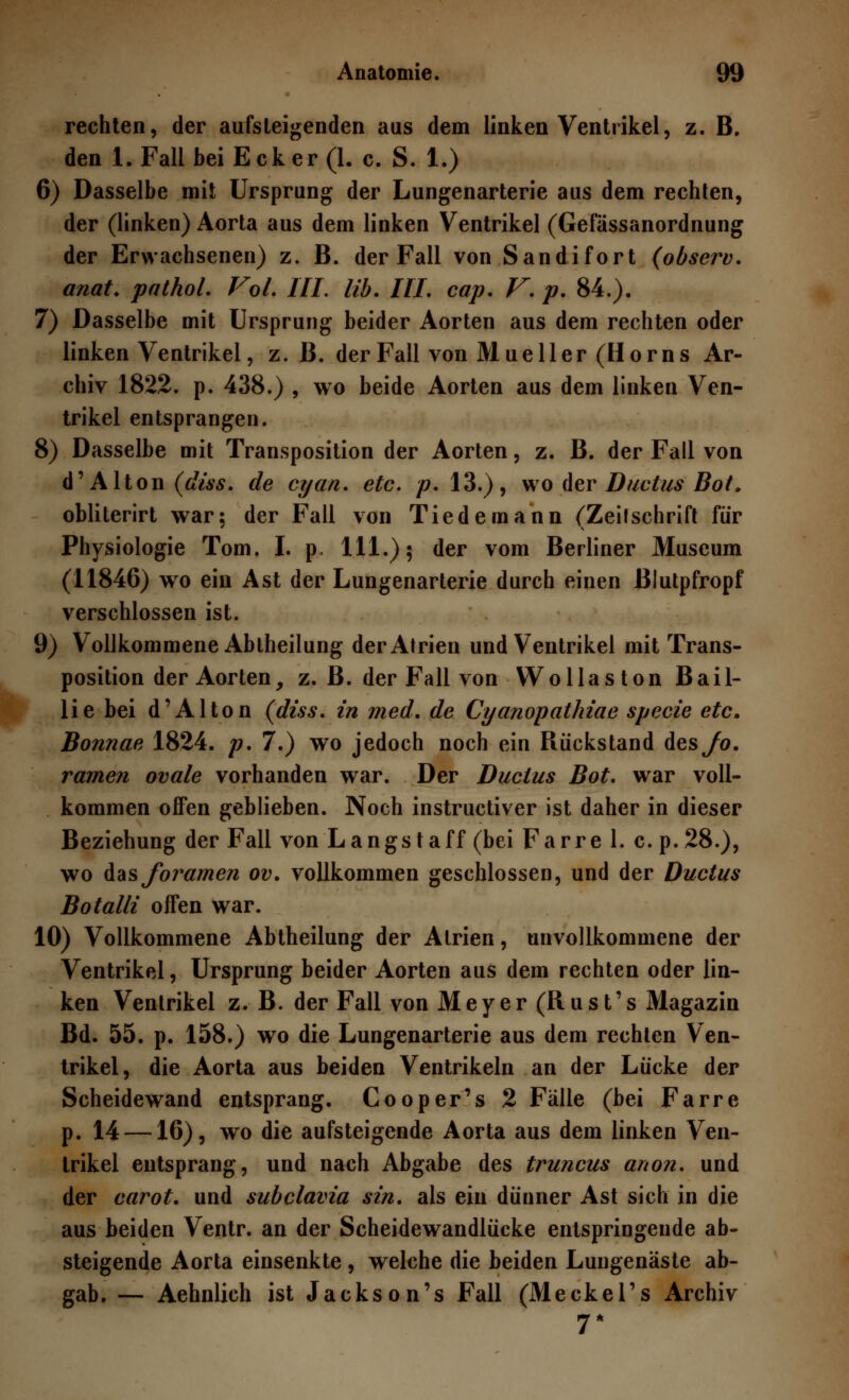 rechten, der aufsteigenden aus dem linken Ventrikel, z. B. den I.Fall bei Ecker (1. c. S. 1.) 6) Dasselbe mit Ursprung der Lungenarterie aus dem rechten, der (linken) Aorta aus dem linken Ventrikel (Gefässanordnung der Erwachsenen) z. B. der Fall von Sandifort (observ. anat. pathol. Fol. III. üb. III. cap. V. p. 84.). 7) Dasselbe mit Ursprung beider Aorten aus dem rechten oder linken Ventrikel, z. B. der Fall von Mu eil er (Hörn s Ar- chiv 1822. p. 438.) , wo beide Aorten aus dem linken Ven- trikel entsprangen. 8) Dasselbe mit Transposition der Aorten, z. B. der Fall von d' Alton (diss. de cyan. etc. p. 13.), wo der Ductus Bot. obliterirt war; der Fall von Tiedemann (Zeilschrift für Physiologie Tom. I. p. 111.); der vom Berliner Museum (11846) wo ein Ast der Lungenarterie durch einen Blutpfropf verschlossen ist. 9) Vollkommene Abiheilung der Atrien und Ventrikel mit Trans- position der Aorten, z. B. der Fall von Wollaston Bail- lie bei d'Alton (diss. in med. de Cyanopathiae specie etc. Bonnae 1824. p. 7.) wo jedoch noch ein Rückstand des/o. ramen ovale vorhanden war. Der Ductus Bot. war voll- kommen offen geblieben. Noch instructiver ist daher in dieser Beziehung der Fall von Langst äff (bei Farre 1. c. p.28.), wo Aasjbramen ov. vollkommen geschlossen, und der Ductus Botalli offen war. 10) Vollkommene Abtheilung der Atrien, unvollkommene der Ventrikel, Ursprung beider Aorten aus dem rechten oder lin- ken Ventrikel z. B. der Fall von Meyer (Rust's Magazin Bd. 55. p. 158.) wo die Lungenarterie aus dem rechten Ven- trikel, die Aorta aus beiden Ventrikeln an der Lücke der Scheidewand entsprang. Cooper's 2 Fälle (bei Farre p. 14 —16), wo die aufsteigende Aorta aus dem linken Ven- trikel entsprang, und nach Abgabe des truncus anon. und der carot. und subclavia sin. als ein dünner Ast sich in die aus beiden Ventr. an der Scheidewandlücke entspringende ab- steigende Aorta einsenkte , welche die beiden Lungenäste ab- gab. — Aehnlich ist Jackson's Fall (Meckel's Archiv 7*