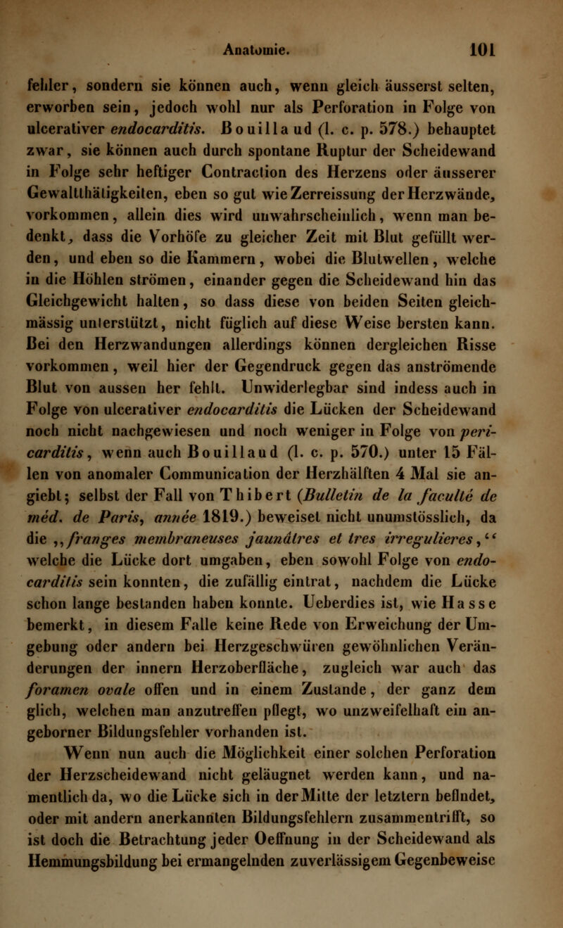 fehler, sondern sie können auch, wenn gleich äusserst selten, erworben sein, jedoch wohl nur als Perforation in Folge von ulcerativer endocarditis. Bouilla ud (1. c. p. 578.) behauptet zwar, sie können auch durch spontane Ruptur der Scheidewand in Folge sehr heftiger Contraclion des Herzens oder äusserer Gewaltthäligkeiten, eben so gut wie Zerreissung der Herz wände, vorkommen, allein dies wird unwahrscheinlich, wenn man be- denkt, dass die Vorhöfe zu gleicher Zeit mit Blut gefüllt wer- den , und eben so die Kammern, wobei die Blutwellen, welche in die Höhlen strömen, einander gegen die Scheidewand hin das Gleichgewicht halten, so dass diese von beiden Seiten gleich- massig unlerslützt, nicht füglich auf diese Weise bersten kann. Bei den Herzwandungen allerdings können dergleichen Risse vorkommen, weil hier der Gegendruck gegen das anströmende Blut von aussen her fehlt. Unwiderlegbar sind indess auch in Folge von ulcerativer endocarditis die Lücken der Scheidewand noch nicht nachgewiesen und noch weniger in Folge von peri- carditis, wenn auch Bouillaud (1. c. p. 570.) unter 15 Fäl- len von anomaler Communication der Herzhälften 4 Mal sie an- giebt; selbst der Fall von Thibert (Bulletin de la faculte de med. de Paris, annee 1819.) beweiset nicht unumstösslich, da die ,,franges membraneuses jaundlres et tres irregulieres, welche die Lücke dort umgaben, eben sowohl Folge von endo- carditis sein konnten, die zufällig eintrat, nachdem die Lücke schon lange bestanden haben konnte. Ueberdies ist, wie Hasse bemerkt, in diesem Falle keine Rede von Erweichung der Um- gebung oder andern bei Herzgeschwüren gewöhnlichen Verän- derungen der innern Herzoberfläche, zugleich war auch das foramen ovale offen und in einem Zustande, der ganz dem glich, welchen man anzutreffen pflegt, wo unzweifelhaft ein an- geborner Bildungsfehler vorhanden ist. Wenn nun auch die Möglichkeit einer solchen Perforation der Herzscheidewand nicht geläugnet werden kann, und na- mentlich da, wo die Lücke sich in der Mitte der letztern befindet, oder mit andern anerkannten Bildungsfehlern zusammentrifft, so ist doch die Betrachtung jeder Oeffnung in der Scheidewand als Hemmungsbildung bei ermangelnden zuverlässigem Gegenbeweise