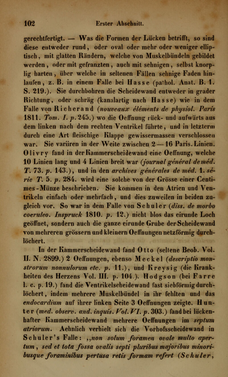 gerechtfertigt. — Was die Formen der Lücken betrifft, so sind diese entweder rund, oder oval oder mehr oder weniger ellip- tisch, mit glatten Rändern, welche von Muskelbündeln gebildet werden, oder mit gefranzten, auch mit sehnigen, selbst knorp- lig harten, über welche in seltenen Fällen sehnige Faden hin- laufen , z. B. in einem Falle bei Hasse (palhol. Anat. B. 1. S. 219.). Sie durchbohren die Scheidewand entweder in grader Richtung, oder schräg (kanalartig nach Hasse) wie in dem Falle von Richerand (nouveaux elements de physiol. Paris 1811. Tom. I. /?.245.) wo die Oeffnung rück- und aufwärts aus dem linken nach dem rechten Ventrikel führte, und in letzterm durch eine Art fleischige Klappe gewissermassen verschlossen war. Sie variiren in der Weite zwischen 2—16 Paris. Linien. Olivry fand in der Kammerscheidewand eine Oeffnung, welche 10 Linien lang und 4 Linien breit war (Journalgeneral demed. T. 73. p. 143.), und in den archives generales de med. 1. Se- rie T. 5. p. 284. wird eine solche von der Grösse einer Centi- mes-Münze beschrieben. Sie kommen in den Atrien und Ven- trikeln einfach oder mehrfach, und dies zuweilen in beiden zu- gleich vor. So war in dem Falle von Schuler (diss. de morbo coeruleo. Inspruck 1810. p. 12.) nicht blos das eirunde Loch geöffnet, sondern auch die ganze eirunde Grube der Scheidewand von mehreren grössern und kleinern Oeffnungen netzförmig durch- löchert. In der Kammerscheidewand fand Otto (seltene Beob. Vol. II. N. 2899.) 2 Oeffnungen, ebenso Meckel (descriptio mon- strorum nonnulorum etc. p. 11.), und Kreysig (die Krank- heiten des Herzens Vol. III. p. 104). Hodgson (bei Farre 1. c. p. 19.) fand die Ventrikelscheidewand fast siebförmig durch- löchert , indem mehrere Muskelbündel in ihr fehlten und das endocardium auf ihrer linken Seite 3 Oeffnungen zeigte. Hun- ter (med. observ. and. inquis. Vol. VI. p. 303.) fand bei lücken- hafter Kammerscheidewand mehrere Oeffnungen im septum atriorum. Aehnlich verhielt sich die Vorhofsscheidewand in Schüler's Falle: „non solum foramen ovale multo aper- tum , sed et tota fossa ovalis septi pluribus majoribus minori- btisque foraminibus pertusa retis formam refert (Schuler,