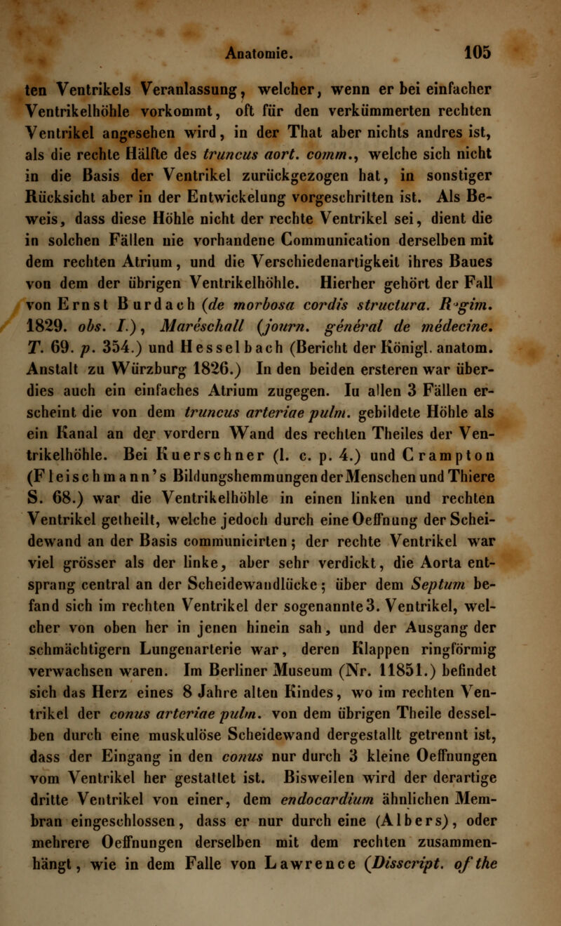 ten Ventrikels Veranlassung, welcher, wenn er bei einfacher Ventrikelhöhle vorkommt, oft für den verkümmerten rechten Ventrikel angesehen wird, in der That aber nichts andres ist, als die rechte Hälfte des truncus aort. comm., welche sich nicht in die Basis der Ventrikel zurückgezogen hat, in sonstiger Rücksicht aber in der Entwickelung vorgeschritten ist. Als Be- weis, dass diese Höhle nicht der rechte Ventrikel sei, dient die in solchen Fällen nie vorhandene Communication derselben mit dem rechten Atrium, und die Verschiedenartigkeit ihres Baues von dem der übrigen Ventrikelhöhle. Hierher gehört der Fall von Ernst Burdach (de morbosa cordis struclura. R'gim. 1829. obs. I.), Mareschall (journ. general de medecine. T. 69. p. 354.) und Hesselbach (Bericht der Königl. anatom. Anstalt zu Würzburg 1826.) In den beiden ersteren war über- dies auch ein einfaches Atrium zugegen. Iu allen 3 Fällen er- scheint die von dem truncus arteriae pulm. gebildete Höhle als ein Kanal an der vordem Wand des rechten Theiles der Ven- trikelhöhle. Bei Kuerschner (1. c. p. 4.) und Crampton (Fleischmann's Bildungshemmungen der Menschen und Thiere S. 68.) war die Ventrikelhöhle in einen linken und rechten Ventrikel getheilt, welche jedoch durch eineOeffnung der Schei- dewand an der Basis communicirten; der rechte Ventrikel war viel grösser als der linke > aber sehr verdickt, die Aorta ent- sprang central an der Scheidewandlücke; über dem Septum be- fand sich im rechten Ventrikel der sogenannte 3. Ventrikel, wel- cher von oben her in jenen hinein sah, und der Ausgang der schmächtigem Lungenarterie war, deren Klappen ringförmig verwachsen waren. Im Berliner Museum (Nr. 11851.) befindet sich das Herz eines 8 Jahre alteu Kindes, wo im rechten Ven- trikel der conus arteriae pulm. von dem übrigen Theile dessel- ben durch eine muskulöse Scheidewand dergestallt getrennt ist, dass der Eingang in den conus nur durch 3 kleine Oeffnungen vom Ventrikel her gestattet ist. Bisweilen wird der derartige dritte Ventrikel von einer, dem endocardium ähnlichen Mem- bran eingeschlossen, dass er nur durch eine (Albers), oder mehrere Oeffnungen derselben mit dem rechten zusammen- hängt, wie in dem Falle von Lawrence (Disscript. ofthe