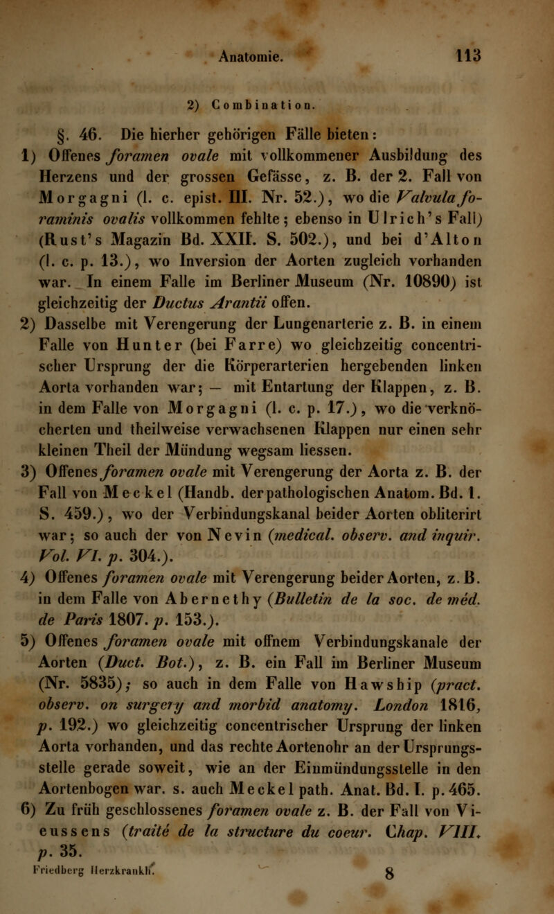 2)CombinatioD. §. 46. Die hierher gehörigen Fälle bieten : 1) Offenes foramen ovale mit vollkommener Ausbildung des Herzens und der grossen Gefässe, z. B. der 2. Fall von Morgagni (1. c. epist. III. Nr. 52.), wo die Valvulafo- raminis ovalis vollkommen fehlte; ebenso in Ulrich's Fall) (Rust's Magazin Bd. XXII. S. 502.), und bei d'Alton (I. c. p. 13.), wo Inversion der Aorten zugleich vorhanden war. In einem Falle im Berliner Museum (Nr. 10890) ist gleichzeitig der Ductus Arantii offen. 2) Dasselbe mit Verengerung der Lungenarterie z. ß. in einem Falle von Hunt er (bei Farre) wo gleichzeitig concentri- scher Ursprung der die Körperarterien hergebenden linken Aorta vorhanden war; — mit Entartung der Klappen, z. B. in dem Falle von Morgagni (1. c. p. 17.), wo die verknö- cherten und theilweise verwachsenen Klappen nur einen sehr kleinen Theil der Mündung wegsam Hessen. 3) Offenes foramen ovale mit Verengerung der Aorta z. B. der Fall von Meckel (Handb. der pathologischen Anatom. Bd. 1. S. 459.), wo der Verbindungskanal beider Aorten obliterirt war; so auch der vonNevin (medical. observ. andinquir. Vol. Vi. p. 304.). 4) Offenes foramen ovale mit Verengerung beider Aorten, z.B. in dem Falle von Abernethy (Bulletin de la soc. de med. de Paris 1807. p. 153.). 5) Offenes foramen ovale mit offnem Verbindungskanale der Aorten (Duct. Bot.), z. B. ein Fall im Berliner Museum (Nr. 5835); so auch in dem Falle von Hawship (pract. observ. on surgery and morbid anatomy. London 1816,, p. 192.) wo gleichzeitig concentrischer Ursprung der linken Aorta vorhanden, und das rechte Aortenohr an der Ursprungs- stelle gerade soweit, wie an der Einmündungssteile in den Aortenbogen war. s. auch Meckel path. Anat. Bd. I. p.465. 6) Zu früh geschlossenes foramen ovale z. B. der Fall von Vi- eussens (traite de la structure du coeur. Chap. VI IL p. 35. Friedberg Herzkraiikli*. g