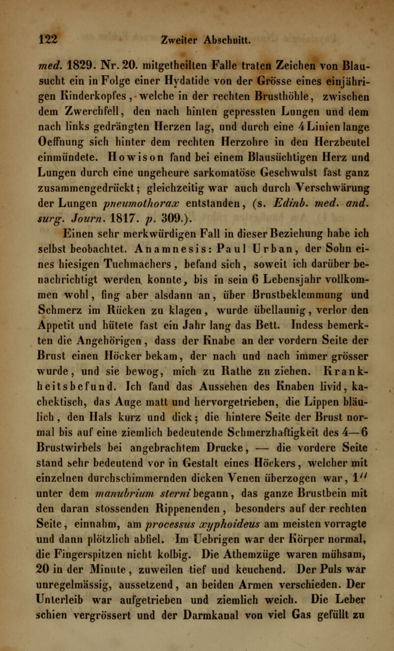 med. 1829- Nr. 20. mitgetheilten Falle traten Zeichen von Blau- sucht ein in Folge einer Hydatide von der Grösse eines einjähri- gen Kinderkopfes , welche in der rechten Brusthöhle, zwischen dem Zwerchfell, den nach hinten gepressten Lungen und dem nach links gedrängten Herzen lag, und durch eine 4 Linien lange Oeffnung sich hinter dem rechten Herzohre in den Herzbeutel einmündete. Howison fand bei einem Blausüchtigen Herz und Lungen durch eine ungeheure sarkomatöse Geschwulst fast ganz zusammengedrückt; gleichzeitig war auch durch Verschwärung der Lungen pnewnothorax entstanden, (s. Edinb. med. and. surg. Journ. 1817. p. 309.). Einen sehr merkwürdigen Fall in dieser Beziehung habe ich selbst beobachtet. Anamnesis:Paul Urban, der Sohn ei- nes hiesigen Tuchmachers , befand sich, soweit ich darüber be- nachrichtigt werden konnte, bis in sein 6 Lebensjahr vollkom- men wohl, fing aber alsdann an, über Brustbeklemmung und Schmerz im Rücken zu klagen, wurde übellaunig, verlor den Appetit und hütete fast ein Jahr lang das Bett. Indess bemerk- ten die Angehörigen, dass der Knabe an der vordem Seite der Brust einen Höcker bekam, der nach und nach immer grösser wurde, und sie bewog, mich zu Rathe zuziehen. Krank- heitsbefund. Ich fand das Aussehen des Knaben livid, ka- chektisch, das Auge matt und hervorgetrieben, die Lippen bläu- lich , den Hals kurz und dick; die hintere Seite der Brust nor- mal bis auf eine ziemlich bedeutende Schmerzhaftigkeit des 4—6 Brustwirbels bei angebrachtem Drucke, — die vordere Seite stand sehr bedeutend vor in Gestalt eines Höckers, welcher mit einzelnen durchschimmernden dicken Venen überzogen war, 1 unter dem manubrium. sterni begann, das ganze Brustbein mit den daran stossenden Rippenenden, besonders auf der rechten Seite, einnahm, am processus xyphoideus am meisten vorragte und dann plötzlich abfiel. Im Uebrigen war der Körper normal, die Fingerspitzen nicht kolbig. Die Athemzüge waren mühsam, 20 in der Minute , zuweilen tief und keuchend. Der Puls war unregelmässig, aussetzend, an beiden Armen verschieden. Der Unterleib war aufgetrieben und ziemlich weich. Die Leber schien vergrössert und der Darmkanal von viel Gas gefüllt zu