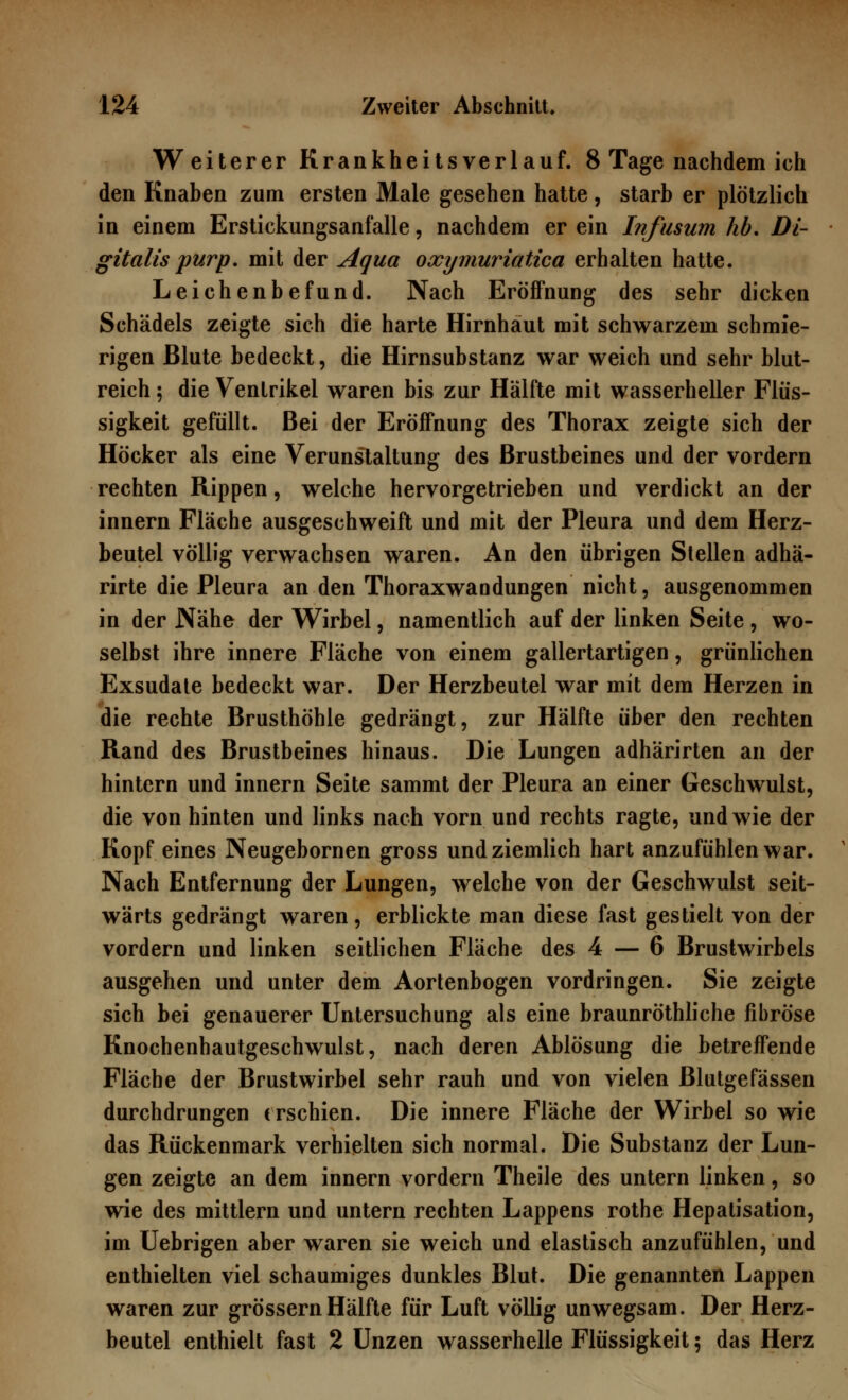 Weiterer Krankheitsverlauf. 8 Tage nachdem ich den Knaben zum ersten Male gesehen hatte, starb er plötzlich in einem Erstickungsanfalle, nachdem er ein Infusum hb. Di- gitalis purp, mit der Aqua oxymuriatica erhalten hatte. Leichenbefund. Nach Eröffnung des sehr dicken Schädels zeigte sich die harte Hirnhaut mit schwarzem schmie- rigen Blute bedeckt, die Hirnsubstanz war weich und sehr blut- reich ; die Ventrikel waren bis zur Hälfte mit wasserheller Flüs- sigkeit gefüllt. Bei der Eröffnung des Thorax zeigte sich der Höcker als eine Verunstaltung des Brustbeines und der vordem rechten Rippen, welche hervorgetrieben und verdickt an der innern Fläche ausgeschweift und mit der Pleura und dem Herz- beutel völlig verwachsen waren. An den übrigen Stellen adhä- rirte die Pleura an den Thoraxwandungen nicht, ausgenommen in der Nähe der Wirbel, namentlich auf der linken Seite, wo- selbst ihre innere Fläche von einem gallertartigen, grünlichen Exsudate bedeckt war. Der Herzbeutel war mit dem Herzen in die rechte Brusthöhle gedrängt, zur Hälfte über den rechten Rand des Brustbeines hinaus. Die Lungen adhärirten an der hintern und innern Seite sammt der Pleura an einer Geschwulst, die von hinten und links nach vorn und rechts ragte, und wie der Kopf eines Neugebornen gross und ziemlich hart anzufühlen war. Nach Entfernung der Lungen, welche von der Geschwulst seit- wärts gedrängt waren, erblickte man diese fast gestielt von der vordem und linken seitlichen Fläche des 4 — 6 Brustwirbels ausgehen und unter dem Aortenbogen vordringen. Sie zeigte sich bei genauerer Untersuchung als eine braunröthliche fibröse Knochenhautgeschwulst, nach deren Ablösung die betreffende Fläche der Brustwirbel sehr rauh und von vielen Blutgefässen durchdrungen erschien. Die innere Fläche der Wirbel so wie das Rückenmark verhielten sich normal. Die Substanz der Lun- gen zeigte an dem innern vordem Theile des untern linken, so wie des mittlem und untern rechten Lappens rothe Hepatisation, im Uebrigen aber waren sie weich und elastisch anzufühlen, und enthielten viel schaumiges dunkles Blut. Die genannten Lappen waren zur grössern Hälfte für Luft völlig unwegsam. Der Herz- beutel enthielt fast 2 Unzen wasserhelle Flüssigkeit $ das Herz