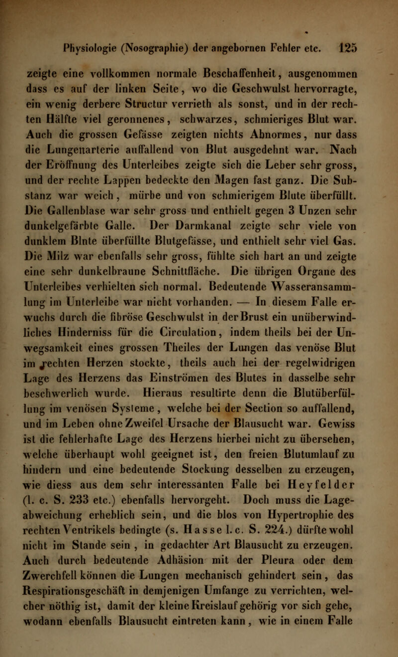 zeigte eine vollkommen normale Beschaffenheit, ausgenommen dass es auf der linken Seite, wo die Geschwulst hervorragte, ein wenig derbere Structur verrieth als sonst, und in der rech- ten Hälfte viel geronnenes, schwarzes, schmieriges Blut war. Auch die grossen Gefässe zeigten nichts Abnormes, nur dass die Lungenarterie auffallend von Blut ausgedehnt war. Nach der Eröffnung des Unterleibes zeigte sich die Leber sehr gross, und der rechte Lappen bedeckte den Magen fast ganz. Die Sub- stanz war weich , mürbe und von schmierigem Blute überfüllt. Die Gallenblase war sehr gross und enthielt gegen 3 Unzen sehr dunkelgefärble Galle. Der Darmkanal zeigte sehr viele von dunklem Blnte überfüllte Blutgefässe, und enthielt sehr viel Gas. Die Milz war ebenfalls sehr gross, fühlte sich hart an und zeigte eine sehr dunkelbraune Schnittfläche. Die übrigen Orgaue des Unterleibes verhielten sich normal. Bedeutende Wasseransamm- lung im Unterleibe war nicht vorhanden. — In diesem Falle er- wuchs durch die fibröse Geschwulst in der Brust ein unüberwind- liches Hinderniss für die Circulation, indem theils bei der Un- wegsamkeit eines grossen Theiles der Lungen das venöse Blut im ^echten Herzen stockte, theils auch hei der regelwidrigen Lage des Herzens das Einströmen des Blutes in dasselbe sehr beschwerlich wurde. Hieraus resultirte denn die Blutüberfül- lung im venösen Sysleme, welche bei der Section so auffallend, und im Leben ohne Zweifel Ursache der Blausucht war. Gewiss ist die fehlerhafte Lage des Herzens hierbei nicht zu übersehen, welche überhaupt wohl geeignet ist, den freien Blutumlauf zu hindern und eine bedeutende Stockung desselben zu erzeugen, wie diess aus dem sehr interessanten Falle bei Heyfelder (1. c. S. 233 etc.) ebenfalls hervorgeht. Doch muss die Lage- abweichung erheblich sein, und die blos von Hypertrophie des rechten Ventrikels bedingte (s. Hasse I.e. S. 224.) dürfte wohl nicht im Stande sein , in gedachter Art Blausucht zu erzeugen. Auch durch bedeutende Adhäsion mit der Pleura oder dem Zwerchfell können die Lungen mechanisch gehindert sein , das Respirationsgeschäft in demjenigen Umfange zu verrichten, wel- cher nöthig ist, damit der kleine Kreislauf gehörig vor sich gehe, wodann ebenfalls Blausucht eintreten kann, wie in einem Falle