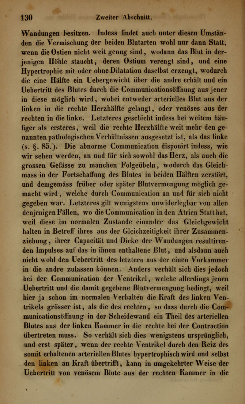 Wandungen besitzen. Indess findet auch unter diesen Umstän- den die Vermischung der beiden Blutarten wohl nur dann Statt, wenn die Ostien nicht weit genug sind, wodann das Blut in der- jenigen Höhle staucht, deren Ostium verengt sind, und eine Hypertrophie mit oder ohne Dilatation daselbst erzeugt, wodurch die eine Hälfte ein Uebergewicht über die andre erhält und ein Uebertritt des Blutes durch die Communicationsöffnung aus jener in diese möglich wird, wobei entweder arterielles Blut aus der linken in die rechte Herzhälfte gelangt, oder venöses aus der rechten in die linke. Letzteres geschieht indess bei weitem häu- figer als ersteres, weil die rechte Herzhälfte weit mehr den ge- nannten pathologischen Verhältnissen ausgesetzt ist, als das linke (s. §. 85.). Die abnorme Communication disponirt indess, wie wir sehen werden, an und für sich sowohl das Herz, als auch die grossen Gefässe zu manchen Folgeübeln, wodurch das Gleich- mass in der Fortschaffung des Blutes in beiden Hälften zerstört, und demgemäss früher oder später ßlutvermengung möglich ge- macht wird, welche durch Communication an und für sich nicht gegeben war. Letzteres gilt wenigstens unwiderlegbar von allen denjenigen Fällen, wo die Communication in den Atrien Statthat, weil diese im normalen Zustande einander das Gleichgewicht halten in Betreff ihres aus der Gleichzeitigkeit ihrer Zusammen- ziehung , ihrer Capacität und Dicke der Wandungen resultiren- den Impulses auf das in ihnen enthaltene Blut, und alsdann auch nicht wohl den Uebertritt des letztere! aus der einen Vorkammer in die andre zulassen können. Anders verhält sich dies jedoch bei der Communication der Ventrikel, welche allerdings jenen Uebertritt und die damit gegebene ßlutvermengung bedingt, weil hier ja schon im normalen Verhalten die Kraft des linken Ven- trikels grösser ist, als die des rechten, so dass durch die Com- municationsöffnung in der Scheidewand ein Theil des arteriellen Blutes aus der linken Kammer in die rechte bei der Contraction übertreten muss. So verhält sich dies wenigstens ursprünglich, und erst später, wenn der rechte Ventrikel durch den Reiz des somit erhaltenen arteriellen Blutes hypertrophisch wird und selbst den linken an Kraft übertrifft, kann in umgekehrter Weise der Uebertritt von venösem Blute aus der rechten Kammer in die