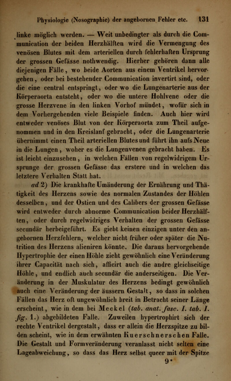 linke möglich werden. — Weit unbedingter als durch die Com- munication der beiden Herzhälften wird die Vermengung des venösen Blutes mit dem arteriellen durch fehlerhaften Ursprung der grossen Gefässe nothwendig. Hierher gehören dann alle diejenigen Fälle, wo beide Aorten aus einem Ventrikel hervor- gehen , oder bei bestehender Communication invertirt sind, oder die eine central entspringt, oder wo die Lungenarlerie aus der Körperaorta entsteht, oder wo die untere Hohlvene oder die grosse Herzvene in den linken Vorhof mündet, wofür sich in dem Vorhergehenden viele Beispiele finden. Auch hier wird entweder venöses Blut von der Körperaorta zum Theil aufge- nommen und in den Kreislanf gebracht, oder die Lungenarterie übernimmt einen Theil arteriellen Blutesund führt ihn aufs Neue in die Lungen , woher es die Lungenvenen gebracht haben. Es ist leicht einzusehen, in welchen Fällen von regelwidrigem Ur- sprünge der grossen Gefässe das erslere und in welchen das letztere Verhalten Statt hat. ad 2) Die krankhafte Umänderung der Ernährung und Thä- tigkeit des Herzens sowie des normalen Zustandes der Höhlen desselben, und der Ostien und des Calibers der grossen Gefässe wird entweder durch abnorme Communication beider Herzhälf- ten, oder durch regelwidriges Verhalten der grossen Gefässe secundär herbeigeführt. Es giebt keinen einzigen unter den an- gebornen Herzfehlern, welcher nicht früher oder später die Nu- trition des Herzens alieniren könnte. Die daraus hervorgehende Hypertrophie der einen Höhle zieht gewöhnlich eine Veränderung ihrer Capacität nach sich, afficirt auch die andre gleichseitige Höhle, und endlich auch secundär die anderseitigen. Die Ver- änderung in der Muskulatur des Herzens bedingt gewöhnlich auch eine Veränderung der äussern Gestalt, so dass in solchen Fällen das Herz oft ungewöhnlich breit in Betracht seiner Länge erscheint, wie in dem bei Meckel (tab. anat.fasc. I. tab. L fig. 1.) abgebildeten Falle. Zuweilen hyperlrophirt sich der rechte Ventrikel dergestalt, dass er allein die Herzspitze zu bil- den scheint, wie in dem erwähnten Kuerschnerschen Falle. Die Gestalt und Formveränderung veranlasst nicht selten eine Lageabweichung, so dass das Herz selbst queer mit der Spitze 9*