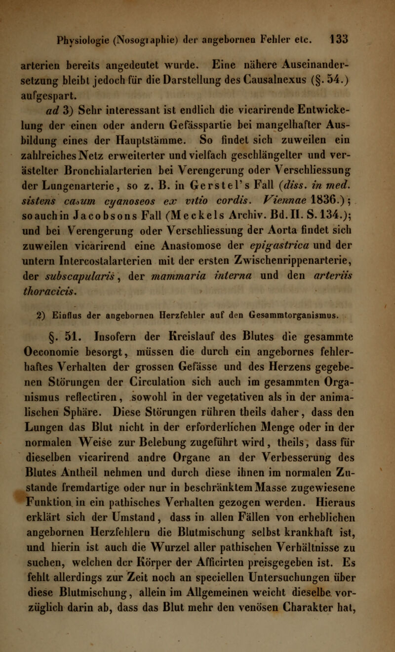 arterien bereits angedeutet wurde. Eine nähere Auseinander- setzung bleibt jedoch für die Darstellung des Causalnexus (§. 54.) aufgespart. ad 3) Sehr interessant ist endlich die vicarirende Entwick- lung der einen oder andern Gefässpartie bei mangelhafter Aus- bildung eines der Hauptstamme. So findet sich zuweilen ein zahlreiches Netz erweiterter und vielfach geschlängelter und ver- ästelter Bronchialarterien bei Verengerung oder Verschliessung der Lungenarterie, so z. B. in Gerstel's Fall (diss. in med. sistens ca*um cyanoseos ex vitio cordis. Viennae 1836.) 5 soauchin Jacobsons Fall (Meckels Archiv. Bd.II. S. 134.); und bei Verengerung oder Verschliessung der Aorta findet sich zuweilen vicarirend eine Anastomose der epigastrica und der untern Intercostalarterien mit der ersten Zwischenrippenarterie, der subscapularis, der mammaria interna und den arteriis thoracicis. 2) Eioflus der angebornen Herzfehler auf den Gesammtorganismus. §. 51. Insofern der Kreislauf des Blutes die gesammte Oeconomie besorgt, müssen die durch ein angebornes fehler- haftes Verhalten der grossen Gefässe und des Herzens gegebe- nen Störungen der Circulation sich auch im gesammten Orga- nismus reflectiren, sowohl in der vegetativen als in der anima- lischen Sphäre. Diese Störungen rühren theils daher, dass den Lungen das Blut nicht in der erforderlichen Menge oder in der normalen Weise zur Belebung zugeführt wird, theils, dass für dieselben vicarirend andre Organe an der Verbesserung des Blutes Antheil nehmen und durch diese ihnen im normalen Zu- stande fremdartige oder nur in beschranktem Masse zugewiesene Funktion in ein pathisches Verhalten gezogen werden. Hieraus erklärt sich der Umstand, dass in allen Fällen von erheblichen angebornen Herzfehlern die Blutmischung selbst krankhaft ist, und hierin ist auch die Wurzel aller pathischen Verhältnisse zu suchen, welchen der Körper der Afficirten preisgegeben ist. Es fehlt allerdings zur Zeit noch an speciellen Untersuchungen über diese Blutmischung, allein im Allgemeinen weicht dieselbe, vor- züglich darin ab, dass das Blut mehr den venösen Charakter hat,