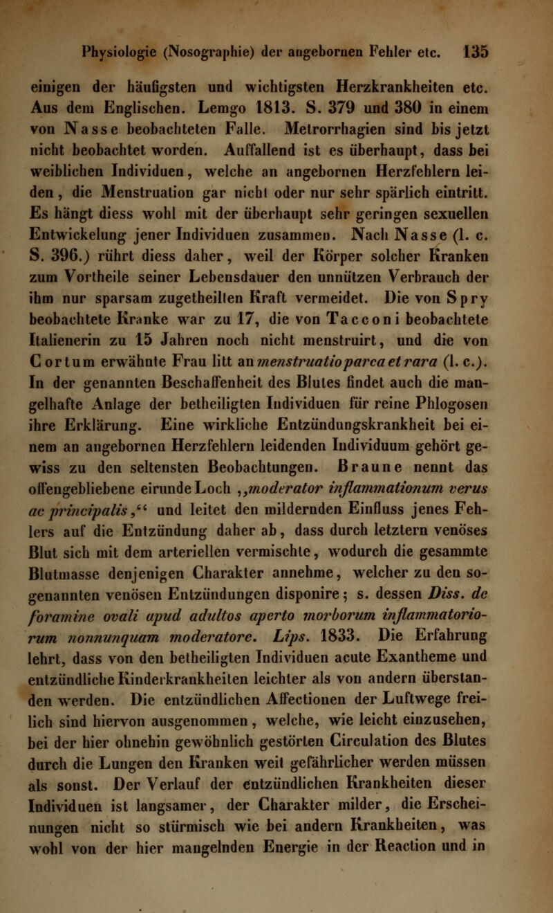 einigen der häufigsten und wichtigsten Herzkrankheiten etc. Aus dem Englischen. Lemgo 1813. S. 379 und 380 in einem von Nasse beobachteten Falle. Metrorrhagien sind bis jetzt nicht beobachtet worden. Auffallend ist es überhaupt, dass bei weiblichen Individuen, welche an angebornen Herzfehlern lei- den , die Menstruation gar nicht oder nur sehr spärlich eintritt. Es hängt diess wohl mit der überhaupt sehr geringen sexuellen Entwickelung jener Individuen zusammen. Nach Nasse (1. c. S. 396.) rührt diess daher, weil der Körper solcher Kranken zum Vortheile seiner Lebensdauer den unnützen Verbrauch der ihm nur sparsam zugetheillen Kraft vermeidet. Die von Spry beobachtete Kranke war zu 17, die von Tacconi beobachtete Italienerin zu 15 Jahren noch nicht menstruirt, und die von Cortum erwähnte Frau litt anmenstruatioparcaetrara (I.e.). In der genannten Beschaffenheit des Blutes findet auch die man- gelhafte Anlage der betheiligten Individuen für reine Phlogosen ihre Erklärung. Eine wirkliche Entzündungskrankheit bei ei- nem an angebornen Herzfehlern leidenden Individuum gehört ge- wiss zu den seltensten Beobachtungen. Braune nennt das offengebliebene eirunde Loch ,,moderator inflammationum verus ac principalis, und leitet den mildernden Einfluss jenes Feh- lers auf die Entzündung daher ab, dass durch letztern venöses Blut sich mit dem arteriellen vermischte, wodurch die gesammte Blutmasse denjenigen Charakter annehme, welcher zu den so- genannten venösen Entzündungen disponire; s. dessen Diss. de foramine ovali apud adultos aperto morborum inflammatorio- rum nonnunquam moderatore. Lips. 1833. Die Erfahrung lehrt, dass von den betheiligten Individuen acute Exantheme und entzündliche Kinderkrankheiten leichter als von andern überstan- den werden. Die entzündlichen Affectionen der Luftwege frei- lich sind hiervon ausgenommen, welche, wie leicht einzusehen, bei der hier ohnehin gewöhnlich gestörten Circulation des Blutes durch die Lungen den Kranken wreit gefährlicher werden müssen als sonst. Der Verlauf der entzündlichen Krankheiten dieser Individuen ist langsamer, der Charakter milder, die Erschei- nungen nicht so stürmisch wie bei andern Krankheiten, was wohl von der hier mangelnden Energie in der Reaction und in