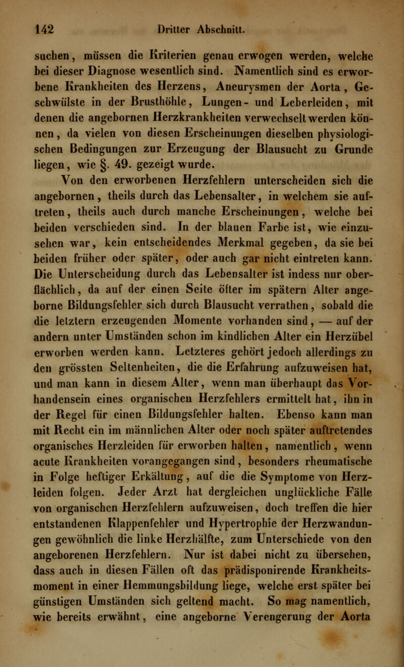 suchen, müssen die Kriterien genau erwogen werden, welche bei dieser Diagnose wesentlich sind. Namentlich sind es erwor- bene Krankheiten des Herzens, Aneurysmen der Aorta, Ge- schwülste in der Brusthöhle, Lungen- und Leberleiden, mit denen die angebornen Herzkrankheiten verwechselt werden kön- nen , da vielen von diesen Erscheinungen dieselben physiologi- schen Bedingungen zur Erzeugung der Blausucht zu Grunde liegen, wie §. 49. gezeigt wurde. Von den erworbenen Herzfehlern unterscheiden sich die angebornen , theils durch das Lebensalter, in welchem sie auf- treten, theils auch durch manche Erscheinungen, welche bei beiden verschieden sind. In der blauen Farbe ist, wie einzu- sehen war, kein entscheidendes Merkmal gegeben, da sie bei beiden früher oder später, oder auch gar nicht eintreten kann. Die Unterscheidung durch das Lebensalter ist indess nur ober- flächlich, da auf der einen Seite öfter im spätem Alter ange- borne Bildungsfehler sich durch Blausucht verrathen, sobald die die letztern erzeugenden Momente vorhanden sind, — auf der andern unter Umständen schon im kindlichen Alter ein Herzübel erworben werden kann. Letzleres gehört jedoch allerdings zu den grössten Seltenheiten, die die Erfahrung aufzuweisen hat, und man kann in diesem Alter, wenn man überhaupt das Vor- handensein eines organischen Herzfehlers ermittelt hat, ihn in der Regel für einen Bildungsfehler halten. Ebenso kann man mit Recht ein im männlichen Alter oder noch später auftretendes organisches Herzleiden für erworben halten, namentlich, wenn acute Krankheiten vorangegangen sind, besonders rheumatische in Folge heftiger Erkältung, auf die die Symptome von Herz- leiden folgen. Jeder Arzt hat dergleichen unglückliche Fälle von organischen Herzfehlern aufzuweisen, doch treffen die hier entstandenen Klappenfehler und Hypertrophie der Herzwandun- gen gewöhnlich die linke Herzhälfte, zum Unterschiede von den angeborenen Herzfehlern. Nur ist dabei nicht zu übersehen, dass auch in diesen Fällen oft das prädisponirende Krankheits- moment in einer Hemmungsbildung liege, welche erst später bei günstigen Umständen sich geltend macht. So mag namentlich, wie bereits erwähnt, eine angeborne Verengerung der Aorta