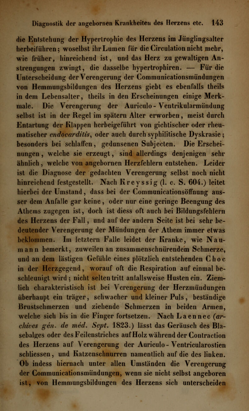 die Entstehung der Hypertrophie des Herzens im Jünglingsalter herbeiführen 5 woselbst ihr Lumen für die Circulation nicht mehr, wie früher, hinreichend ist, und das Herz zu gewaltigen An- strengungen zwingt, die dasselbe hypertrophiren. — Für die Unterscheidung der Verengerung der Communicationsmündungen von Hemmungsbildungen des Herzens giebt es ebenfalls theils in dem Lebensalter, theils in den Erscheinungen einige Merk- male. Die Verengerung der Auriculo-Ventrikularmündung selbst ist in der Regel im spätem Alter erworben, meist durch Entartung der Klappen herbeigeführt von gichtischer oder rheu- matischer cndocarditis, oder auch durch syphilitische Dyskrasie; besonders bei schlaffen, gedunsenen Subjecten. Die Erschei- nungen , welche sie erzeugt, sind allerdings denjenigen sehr ähnlich, welche von angebornen Herzfehlern entstehen. Leider ist die Diagnose der gedachten Verengerung selbst noch nicht hinreichend festgestellt. Nach Rreyssig (1. c. S. 604.) leitet hierbei der Umstand, dass bei der CommunicationsöfFnung aus- ser dem Anfalle gar keine, oder nur eine geringe Beengung des Athems zugegen ist, doch ist diess oft auch bei Bildungsfehlern des Herzens der Fall, und auf der andern Seite ist bei sehr be- deutender Verengerung der Mündungen der Athem immer etwas beklommen. Im letztern Falle leidet der Kranke, wie Nau- mann bemerkt, zuweilen an zusammenschnürendem Schmerze, und an dem lästigen Gefühle eines plötzlich entstehenden Choc in der Herzgegend, worauf oft die Respiration auf einmal be- schleunigt wird ; nicht selten tritt anfallsweise Hustenein. Ziem- lich charakteristisch ist bei Verengerung der Herzmündungen überhaupt ein träger, schwacher und kleiner Puls, beständige Brustschmerzen und ziehende Schmerzen in beiden Armen, welche sich bis in die Finger fortsetzen. Nach Laennec (ar- chives gen. de med. Sept. 1823.) lässt das Geräusch des Bla- sebalges oder des Feilenstriches auf Holz während der Contraction des Herzens auf Verengerung der Auriculo - Ventricularostien schliessen, und Katzenschnurren namentlich auf die des linken. Ob indess hiernach unter allen Umständen die Verengerung der Communicationsmündungen, wenn sie nicht selbst angeboren ist, von Hemmungsbildungen des Herzens sich unterscheiden