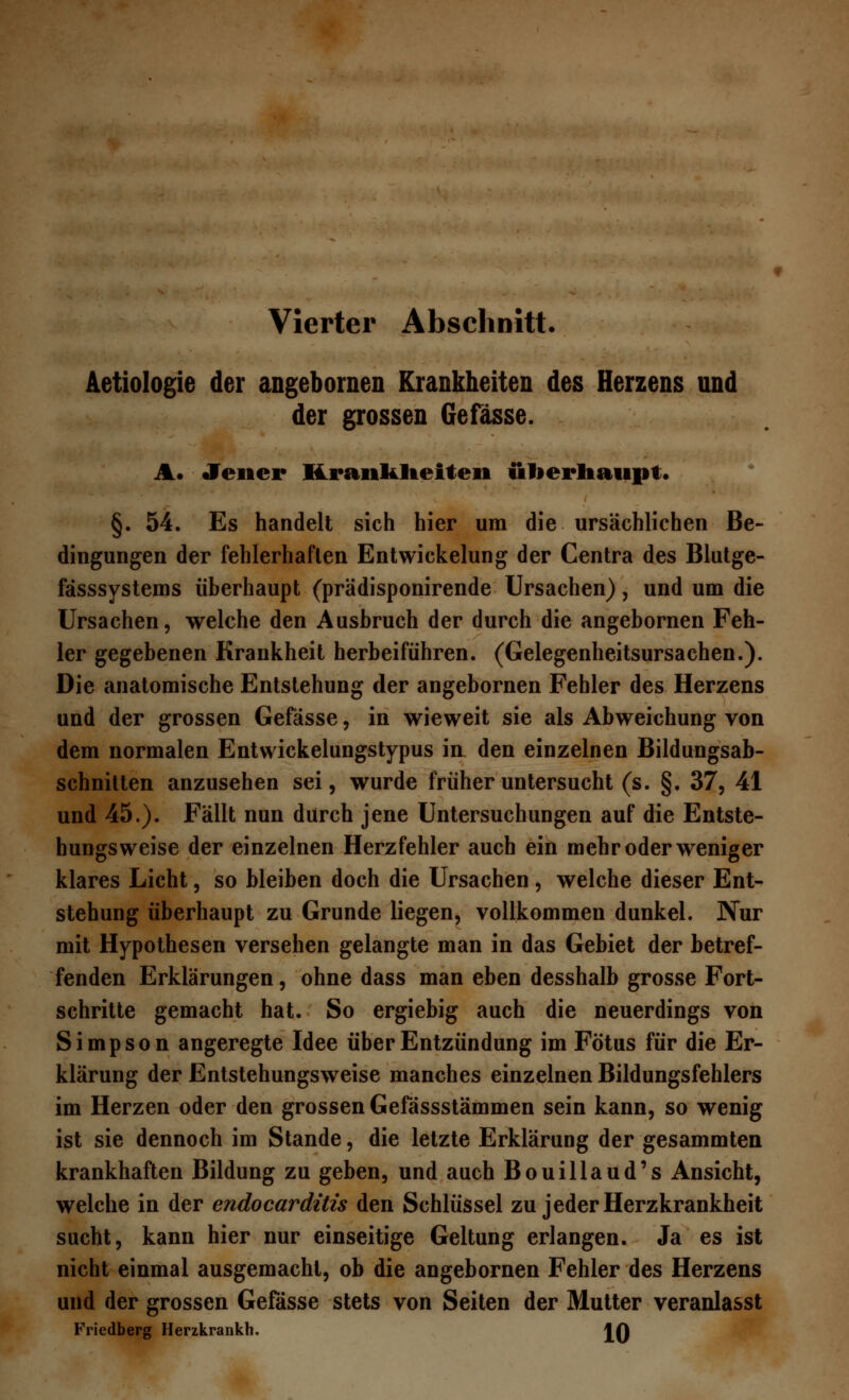 Aetiologie der angebornen Krankheiten des Herzens und der grossen 6efasse. A. Jener Krankheiten überhaupt* §. 54. Es handelt sich hier um die ursächlichen Be- dingungen der fehlerhaften Entwickelung der Centra des Blutge- fässsystems überhaupt (prädisponirende Ursachen), und um die Ursachen, welche den Ausbruch der durch die angebornen Feh- ler gegebenen Krankheit herbeiführen. (Gelegenheitsursachen.). Die anatomische Entstehung der angebornen Fehler des Herzens und der grossen Gefässe, in wieweit sie als Abweichung von dem normalen Entwickelungstypus in den einzelnen Bildungsab- schnitten anzusehen sei, wurde früher untersucht (s. §. 37, 41 und 45.). Fällt nun durch jene Untersuchungen auf die Entste- hungsweise der einzelnen Herzfehler auch ein mehr oder weniger klares Licht, so bleiben doch die Ursachen, welche dieser Ent- stehung überhaupt zu Grunde liegen, vollkommen dunkel. Nur mit Hypothesen versehen gelangte man in das Gebiet der betref- fenden Erklärungen, ohne dass man eben desshalb grosse Fort- schritte gemacht hat. So ergiebig auch die neuerdings von Simpson angeregte Idee über Entzündung im Fötus für die Er- klärung der Entstehungsweise manches einzelnen Bildungsfehlers im Herzen oder den grossen Gefässstämmen sein kann, so wenig ist sie dennoch im Stande, die letzte Erklärung der gesammten krankhaften Bildung zu geben, und auch Bouillaud's Ansicht, welche in der endocardüis den Schlüssel zu jeder Herzkrankheit sucht, kann hier nur einseitige Geltung erlangen. Ja es ist nicht einmal ausgemacht, ob die angebornen Fehler des Herzens und der grossen Gefässe stets von Seiten der Mutter veranlasst Friedberg Herzkrankh. JQ