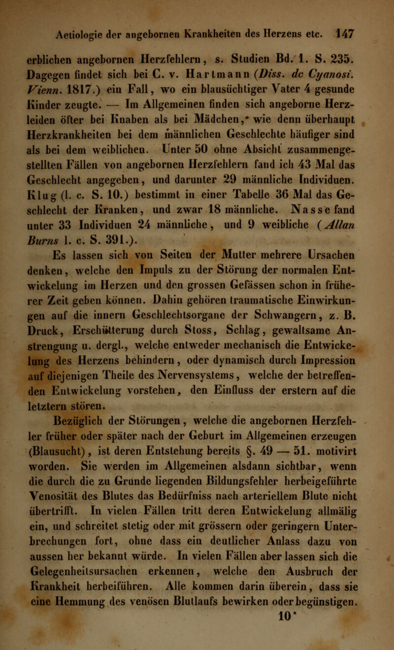 erblichen angebornen Herzfehlern, s. Studien Bd. 1. S. 235. Dagegen findet sich bei C. v. Hartmann (Diss. de Cyanosi. Vienn. 1817.) ein Fall, wo ein blausüchtiger Vater 4 gesunde Kinder zeugte. — Im Allgemeinen finden sich angeborne Herz- leiden öfter bei Knaben als bei Mädchen,* wie denn überhaupt Herzkrankheiten bei dem männlichen Geschlechte häufiger sind als bei dem weiblichen. Unter 50 ohne Absicht zusammenge- stellten Fällen von angebornen Herzfehlern fand ich 43 Mal das Geschlecht angegeben, und darunter 29 männliche Individuen. Klug (1. c. S. 10.) bestimmt in einer Tabelle 36 Mal das Ge- schlecht der Kranken, und zwar 18 männliche. Nasse fand unter 33 Individuen 24 männliche, und 9 weibliche (Allan Bums 1. c. S. 391.). Es lassen sich von Seiten der Mutter mehrere Ursachen denken, welche den Impuls zu der Störung der normalen Ent- wickelung im Herzen und den grossen Gefässen schon in frühe- rer Zeit geben können. Dahin gehören traumatische Einwirkun- gen auf die innern Geschlechtsorgane der Schwangern, z. B. Druck, Erschütterung durch Stoss, Schlag, gewaltsame An- strengung u. dergl., welche entweder mechanisch die Entwicke- lung des Herzens behindern, oder dynamisch durch Impression auf diejenigen Theile des Nervensystems, welche der betreffen- den Entwickelung vorstehen, den Einfluss der erstem auf die letztern stören. Bezüglich der Störungen, welche die angebornen Herzfeh- ler früher oder später nach der Geburt im Allgemeinen erzeugen (Blausucht), ist deren Entstehung bereits §. 49 — 51. motivirt worden. Sie werden im Allgemeinen alsdann sichtbar, wenn die durch die zu Grunde liegenden Bildungsfehler herbeigeführte Venosität des Blutes das Bedürfniss nach arteriellem Blute nicht übertrifft. In vielen Fällen tritt deren Entwickelung allmälig ein, und schreitet stetig oder mit grössern oder geringern Unter- brechungen fort, ohne dass ein deutlicher Anlass dazu von aussen her bekannt würde. In vielen Fällen aber lassen sich die Gelegenheilsursachen erkennen, welche den Ausbruch der Krankheit herbeiführen. Alle kommen darin überein, dass sie eine Hemmung des venösen Blutlaufs bewirken oder begünstigen. 10*