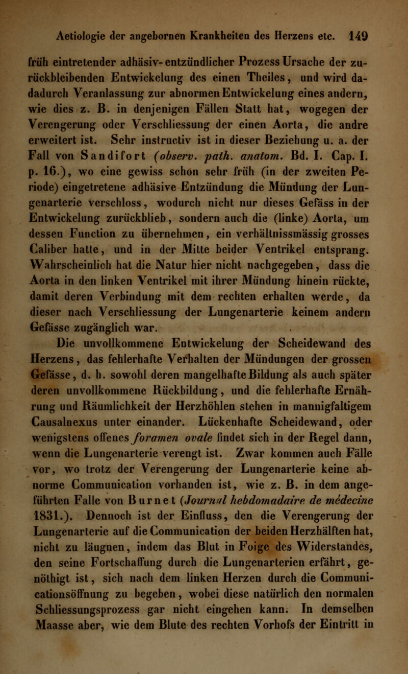 früh eintretender adhäsiv-entzündlicher Prozess Ursache der zu- rückbleibenden Entwicklung des einen Theiles, und wird da- dadurch Veranlassung zur abnormen Entwickelung eines andern^ wie dies z. B. in denjenigen Fällen Statt hat, wogegen der Verengerung oder Verschliessung der einen Aorta, die andre erweitert ist. Sehr instructiv ist in dieser Beziehung u. a. der Fall von Sandifort (observ. palh. anatom. Bd. I. Cap. I. p. 16.), wo eine gewiss schon sehr früh (in der zweiten Pe- riode) eingetretene adhäsive Entzündung die Mündung der Lun- genarterie verschloss, wodurch nicht nur dieses Gefäss in der Entwickelung zurückblieb, sondern auch die (linke) Aorta, um dessen Function zu übernehmen, ein verhältnissmässig grosses Caliber hatte, und in der Mitte beider Ventrikel entsprang. Wahrscheinlich hat die Natur hier nicht nachgegeben, dass die Aorta in den linken Ventrikel mit ihrer Mündung hinein rückte, damit deren Verbindung mit dem rechten erhallen werde, da dieser nach Verschliessung der Lungenarterie keinem andern Gefässe zugänglich war. Die unvollkommene Entwickelung der Scheidewand des Herzens, das fehlerhafte Verhalten der Mündungen der grossen Gefässe, d. h. sowohl deren mangelhafte Bildung als auch später deren unvollkommene Rückbildung, und die fehlerhafte Ernäh- rung und Räumlichkeit der Herzhöhlen stehen in mannigfaltigem Causalnexus unter einander. Lückenhafte Scheidewand, oder wenigstens offenes foramen ovale findet sich in der Regel dann, wenn die Lungenarterie verengt ist. Zwar kommen auch Fälle vor, wo trotz der Verengerung der Lungenarterie keine ab- norme Communication vorhanden ist, wie z. B. in dem ange- führten Falle von Burnet (Journal hebdomadaire de medecine 1831.)♦ Dennoch ist der Einfluss, den die Verengerung der Lungenarterie auf die Communication der beiden Herzhälften hat, nicht zu läugnen, indem das Blut in Foige des Widerstandes, den seine Fortschaffung durch die Lungenarterien erfährt, ge- nölhigt ist, sich nach dem linken Herzen durch die Communi- cationsöffnung zu begeben, wobei diese natürlich den normalen Schliessungsprozess gar nicht eingehen kann. In demselben Maasse aber, wie dem Blute des rechten Vorhofs der Eintritt in