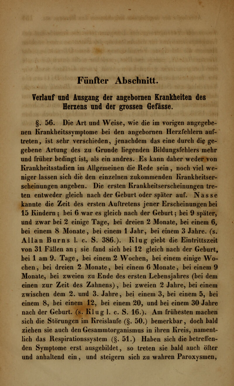 Verlauf und Ausgang der angebornen Krankheiten des Herzens und der grossen Gefässe. §. 56. Die Art und Weise, wie die im vorigen angegebe- nen Krankheitssymptome bei den angebornen Herzfehlern auf- treten, ist sehr verschieden, jenachdem das eine durch die ge- gebene Artung des zu Grunde liegenden Bildungsfehlers mehr und früher bedingt ist, als ein andres. Es kann daher weder von Krankheitsstadien im Allgemeinen die Rede sein, noch viel we- niger lassen sich die den einzelnen zukommenden Krankheitser- scheinungen angeben. Die ersten Krankheitserscheinungen tre- ten entweder gleich nach der Geburt oder später auf. Nasse kannte die Zeit des ersten Auftretens jener Erscheinungen bei 15 Kindern; bei 6 war es gleich nach der Geburt; bei 9 später, und zwar bei 2 einige Tage, bei dreien 2 Monate, bei einem 6, bei einem 8 Monate, bei einem 1 Jahr, bei einem 3 Jahre, (s. Allan Burns 1. c. S. 386.). Klug giebt die Eintrittszeit von 31 Fällen an; sie fand sich bei 12 gleich nach der Geburt, bei 1 am 9. Tage, bei einem 2 Wochen, bei einem einige Wo- chen , bei dreien 2 Monate, bei einem 6 Monate, bei einem 9 Monate, bei zweien zu Ende des ersten Lebensjahres (bei dem einen zur Zeit des Zahnens), bei zweien 2 Jahre, bei einem zwischen dem 2. und 3. Jahre, bei einem 3, bei einem 5, bei einem 8, bei einem 12, bei einem 20^ und bei einem 30 Jahre nach der Geburt, (s. Klug 1. c. S. 16.). Am frühesten machen sich die Störungen im Kreislaufe (§. 50.) bemerkbar, doch bald ziehen sie auch denGesammtorganismus in ihren Kreis, nament- lich das Respirationssystem (§. 51.) Haben sich die betreffen- den Symptome erst ausgebildet, so treten sie bald auch öfter und anhaltend ein, und steigern sich zu wahren Paroxysmen,