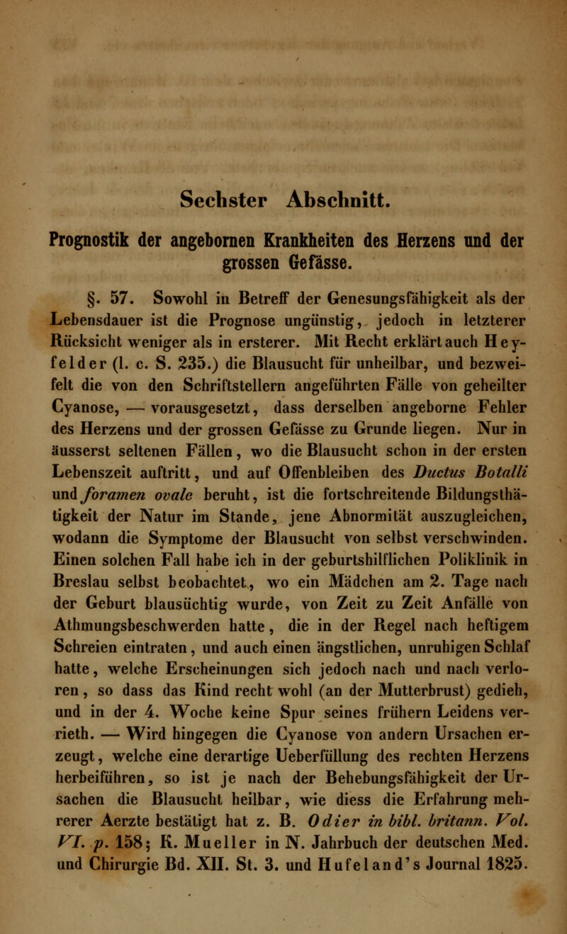 Prognostik der angebornen Krankheiten des Herzens und der grossen Gefässe. §. 57. Sowohl in Betreff der Genesungsfähigkeit als der Lebensdauer ist die Prognose ungünstig, jedoch in letzterer Rücksicht weniger als in ersterer. Mit Recht erklärtauch Hey- felder (1. c. S. 235.) die Blausucht für unheilbar, und bezwei- felt die von den Schriftstellern angeführten Fälle von geheilter Cyanose, — vorausgesetzt, dass derselben angeborne Fehler des Herzens und der grossen Gefässe zu Grunde liegen. Nur in äusserst seltenen Fällen, wo die Blausucht schon in der ersten Lebenszeit auftritt, und auf Offenbleiben des Ductus Botalli xm&foramen ovale beruht, ist die fortschreitende Bildungsthä- tigkeit der Natur im Stande, jene Abnormität auszugleichen, wodann die Symptome der Blausucht von selbst verschwinden. Einen solchen Fall habe ich in der geburtshilflichen Poliklinik in Breslau selbst beobachtet, wo ein Mädchen am 2. Tage nach der Geburt blausüchtig wurde, von Zeit zu Zeit Anfälle von Athmungsbeschwerden hatte, die in der Regel nach heftigem Schreien eintraten, und auch einen ängstlichen, unruhigen Schlaf hatte, welche Erscheinungen sich jedoch nach und nach verlo- ren , so dass das Kind recht wohl (an der Mutterbrust) gedieh, und in der 4. Woche keine Spur seines frühern Leidens ver- rieth. — Wird hingegen die Cyanose von andern Ursachen er- zeugt , welche eine derartige Ueberfüllung des rechten Herzens herbeiführen9 so ist je nach der Behebungsfähigkeit der Ur- sachen die Blausucht heilbar, wie diess die Erfahrung meh- rerer Aerzte bestätigt hat z. B. Odier in bibl. britann. Vol. VI. p. 158; K. Mueller in N. Jahrbuch der deutschen Med. und Chirurgie Bd. XII. St. 3. und Hufeland's Journal 1825.